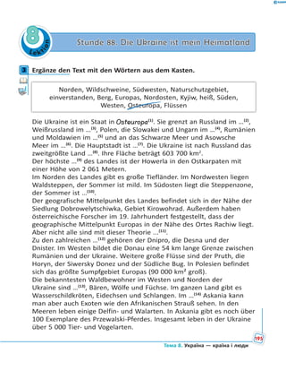 Le kt
ion
88 Stunde 88. Die Ukraine ist mein HeimatlandStunde 88. Die Ukraine ist mein Heimatland
3 Ergänze den Text mit den Wörtern aus dem Kasten.
Norden, Wildschweine, Südwesten, Naturschutzgebiet,
einverstanden, Berg, Europas, Nordosten, Kyjiw, heiß, Süden,
Westen, Osteuropa, Flüssen
Die Ukraine ist ein Staat in Osteuropa(1)
. Sie grenzt an Russland im …(2)
,
Weißrussland im …(3)
, Polen, die Slowakei und Ungarn im …(4)
, Rumänien
und Moldawien im …(5)
und an das Schwarze Meer und Asowsche
Meer im …(6)
. Die Hauptstadt ist …(7)
. Die Ukraine ist nach Russland das
zweitgrößte Land …(8)
. Ihre Fläche beträgt 603 700 km2
.
Der höchste …(9)
des Landes ist der Howerla in den Ostkarpaten mit
einer Höhe von 2 061 Metern.
Im Norden des Landes gibt es große Tiefländer. Im Nordwesten liegen
Waldsteppen, der Sommer ist mild. Im Südosten liegt die Steppenzone,
der Sommer ist …(10)
.
Der geografische Mittelpunkt des Landes befindet sich in der Nähe der
Siedlung Dobrowelytschiwka, Gebiet Kirowohrad. Außerdem haben
österreichische Forscher im 19. Jahrhundert festgestellt, dass der
geographische Mittelpunkt Europas in der Nähe des Ortes Rachiw liegt.
Aber nicht alle sind mit dieser Theorie ...(11)
.
Zu den zahlreichen …(12)
gehören der Dnipro, die Desna und der
Dnister. Im Westen bildet die Donau eine 54 km lange Grenze zwischen
Rumänien und der Ukraine. Weitere große Flüsse sind der Pruth, die
Horyn, der Siwersky Donez und der Südliche Bug. In Polesien befindet
sich das größte Sumpfgebiet Europas (90 000 km² groß).
Die bekanntesten Waldbewohner im Westen und Norden der
Ukraine sind …(13)
, Bären, Wölfe und Füchse. Im ganzen Land gibt es
Wasserschildkröten, Eidechsen und Schlangen. Im …(14)
Askania kann
man aber auch Exoten wie den Afrikanischen Strauß sehen. In den
Meeren leben einige Delfin- und Walarten. In Askania gibt es noch über
100 Exemplare des Przewalski-Pferdes. Insgesamt leben in der Ukraine
über 5 000 Tier- und Vogelarten.
3
195
Тема 8. Україна — країна і люди
 