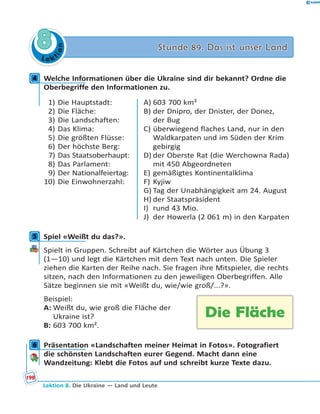L e ktion
88 Stunde 89. Das ist unser LandStunde 89. Das ist unser Land
4 Welche Informationen über die Ukraine sind dir bekannt? Ordne die
Oberbegriffe den Informationen zu.
1) Die Hauptstadt:
2) Die Fläche:
3) Die Landschaften:
4) Das Klima:
5) Die größten Flüsse:
6) Der höchste Berg:
7) Das Staatsoberhaupt:
8) Das Parlament:
9) Der Nationalfeiertag:
10) Die Einwohnerzahl:
A) 603 700 km²
B) der Dnipro, der Dnister, der Donez,
der Bug
C) überwiegend flaches Land, nur in den
Waldkarpaten und im Süden der Krim
gebirgig
D) der Oberste Rat (die Werchowna Rada)
mit 450 Abgeordneten
E) gemäßigtes Kontinentalklima
F) Kyjiw
G) Tag der Unabhängigkeit am 24. August
H) der Staatspräsident
I) rund 43 Mio.
J) der Howerla (2 061 m) in den Karpaten
5 Spiel «Weißt du das?».
Spielt in Gruppen. Schreibt auf Kärtchen die Wörter aus Übung 3
(1—10) und legt die Kärtchen mit dem Text nach unten. Die Spieler
ziehen die Karten der Reihe nach. Sie fragen ihre Mitspieler, die rechts
sitzen, nach den Informationen zu den jeweiligen Oberbegriffen. Alle
Sätze beginnen sie mit «Weißt du, wie/wie groß/...?».
Beispiel:
A: Weißt du, wie groß die Fläche der
Ukraine ist?
B: 603 700 km².
6 Präsentation «Landschaften meiner Heimat in Fotos». Fotografiert
die schönsten Landschaften eurer Gegend. Macht dann eine
Wandzeitung: Klebt die Fotos auf und schreibt kurze Texte dazu.
4
5
Die Fläche
6
198
Lektion 8. Die Ukraine — Land und Leute
 