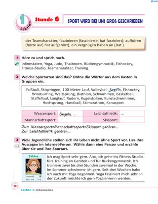 Le ktion
11 SPORT WIRD BEI UNS GROß GESCHRIEBENStunde 6
der Teamcharakter, faszinieren (faszinierte, hat fasziniert), aufhören
(hörte auf, hat aufgehört), ein Vergnügen haben an (Dat.)
1 Höre zu und sprich nach.
Inlineskaten, Yoga, Judo, Thaiboxen, Rückengymnastik, Eishockey,
Fitness-Studio, Teamcharakter, Training
2 Welche Sportarten sind das? Ordne die Wörter aus dem Kasten in
Gruppen ein.
Fußball, Skispringen, 100-Meter-Lauf, Volleyball, Segeln, Eishockey,
Windsurfing, Weitsprung, Biathlon, Schwimmen, Basketball,
Staffellauf, Langlauf, Rudern, Kugelstoßen, Kunstschwimmen,
Hochsprung, Handball, Skimarathon, Kanusport
Wassersport: Segeln, … Leichtathletik: …
Mannschaftssport: … Skisport: …
Zum Wassersport/Mannschaftssport/Skisport gehören…
Zur Leichtathletik gehören…
3 Viele Jugendliche stellen sich ihr Leben nicht ohne Sport vor. Lies ihre
Aussagen im Internet-Forum. Wähle dann eine Person und erzähle
über sie und ihre Sportart.
Sabine
Userprofil
03.03 2016 17.10
Ich mag Sport sehr gern. Also, ich gehe ins Fitness-Studio
fürs Training an Geräten und für Rückengymnastik. Ich
trainiere zwei bis drei Stunden zweimal in der Woche.
Im Sommer schwimme ich gern. Seit drei Wochen habe
ich auch mit Yoga begonnen. Yoga fasziniert mich sehr. In
der Zukunft möchte ich gern Yogalehrerin werden.
1
2
3
Lektion 1. Lebensweise
20
 