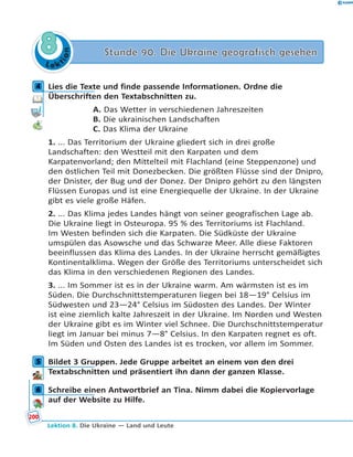L e ktion
88 Stunde 90. Die Ukraine geografisch gesehenStunde 90. Die Ukraine geografisch gesehen
4 Lies die Texte und finde passende Informationen. Ordne die
Überschriften den Textabschnitten zu.
A. Das Wetter in verschiedenen Jahreszeiten
B. Die ukrainischen Landschaften
C. Das Klima der Ukraine
1. ... Das Territorium der Ukraine gliedert sich in drei große
Landschaften: den Westteil mit den Karpaten und dem
Karpatenvorland; den Mittelteil mit Flachland (eine Steppenzone) und
den östlichen Teil mit Donezbecken. Die größten Flüsse sind der Dnipro,
der Dnister, der Bug und der Donez. Der Dnipro gehört zu den längsten
Flüssen Europas und ist eine Energiequelle der Ukraine. In der Ukraine
gibt es viele große Häfen.
2. ... Das Klima jedes Landes hängt von seiner geografischen Lage ab.
Die Ukraine liegt in Osteuropa. 95 % des Territoriums ist Flachland.
Im Westen befinden sich die Karpaten. Die Südküste der Ukraine
umspülen das Asowsche und das Schwarze Meer. Alle diese Faktoren
beeinflussen das Klima des Landes. In der Ukraine herrscht gemäßigtes
Kontinentalklima. Wegen der Größe des Territoriums unterscheidet sich
das Klima in den verschiedenen Regionen des Landes.
3. ... Im Sommer ist es in der Ukraine warm. Am wärmsten ist es im
Süden. Die Durchschnittstemperaturen liegen bei 18—19° Celsius im
Südwesten und 23—24° Celsius im Südosten des Landes. Der Winter
ist eine ziemlich kalte Jahreszeit in der Ukraine. Im Norden und Westen
der Ukraine gibt es im Winter viel Schnee. Die Durchschnittstemperatur
liegt im Januar bei minus 7—8° Celsius. In den Karpaten regnet es oft.
Im Süden und Osten des Landes ist es trocken, vor allem im Sommer.
5 Bildet 3 Gruppen. Jede Gruppe arbeitet an einem von den drei
Textabschnitten und präsentiert ihn dann der ganzen Klasse.
6 Schreibe einen Antwortbrief an Tina. Nimm dabei die Kopiervorlage
auf der Website zu Hilfe.
4
5
6
200
Lektion 8. Die Ukraine — Land und Leute
 