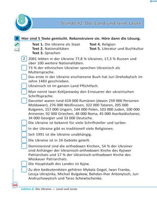 L e ktion
88 Stunde 92. Das Land und seine LeuteStunde 92. Das Land und seine Leute
3 Hier sind 5 Texte gemischt. Rekonstruiere sie. Höre dann die Lösung.
Text 1. Die Ukraine als Staat Text 4. Religion
Text 2. Nationalitäten Text 5. Literatur und Buchkultur
Text 3. Sprachen
2 2001 lebten in der Ukraine 77,8 % Ukrainer, 17,3 % Russen und
über 100 weitere Nationalitäten.
73 % der ethnischen Ukrainer sprechen Ukrainisch als
Muttersprache.
Das erste in der Ukraine erschienene Buch hat Juri Drohobytsch im
Jahre 1483 geschrieben.
Ukrainisch ist im ganzen Land Pflichtfach.
Man nennt Iwan Kotljarewsky den Erneuerer der ukrainischen
Schriftsprache.
Darunter waren rund 410 000 Rumänen (davon 259 000 Personen
Moldawier), 276 000 Weißrussen, 322 000 Tataren, 205 000
Bulgaren, 157 000 Ungarn, 144 000 Polen, 103 000 Juden, 100 000
Armenier, 92 000 Griechen, 48 000 Roma, 45 000 Aserbaidschaner,
34 000 Georgier und 33 000 Deutsche.
Die Ukraine ist bekannt für viele Schriftsteller und Lyriker.
In der Ukraine gibt es traditionell viele Religionen.
Seit 1991 ist die Ukraine unabhängig.
Die Ukraine ist in 24 Gebiete geteilt.
Dominierend sind die orthodoxen Kirchen, 54 % der Ukrainer
sind Anhänger der Ukrainisch-orthodoxen Kirche des Kyjiwer
Patriarchats und 17 % der Ukrainisch-orthodoxen Kirche des
Moskauer Patriarchats.
Die Hauptstadt des Landes ist Kyjiw.
Zu den bedeutendsten gehören Mykola Gogol, Iwan Franko,
Lessja Ukrajinka, Michail Bulgakow, Bohdan-Ihor Antonytsch, Juri
Andruchowytsch und Taras Schewtschenko.
3
204
Lektion 8. Die Ukraine — Land und Leute
 