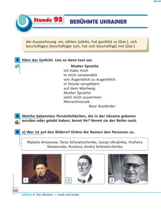 Le ktion
88 BERÜHMTE UKRAINERStunde 93
die Auszeichnung -en, zählen (zählte, hat gezählt) zu (Dat.), sich
beschäftigen (beschäftigte sich, hat sich beschäftigt) mit (Dat.)
1 Höre das Gedicht. Lies es dann laut vor.
Mutter Sprache
Ich habe mich
in mich verwandelt
von Augenblick zu Augenblick
in Stücke zersplittert
auf dem Wortweg
Mutter Sprache
setzt mich zusammen
Menschmosaik
Rose Ausländer
2 Welche bekannten Persönlichkeiten, die in der Ukraine geboren
wurden oder gelebt haben, kennt ihr? Nennt sie der Reihe nach.
3 a) Wer ist auf den Bildern? Ordne die Namen den Personen zu.
Mykola Amossow, Taras Schewtschenko, Lessja Ukrajinka, Hryhory
Skoworoda, Ruslana, Andrij Schewtschenko
1 2 3
1
2
3
Lektion 8. Die Ukraine — Land und Leute
206
 