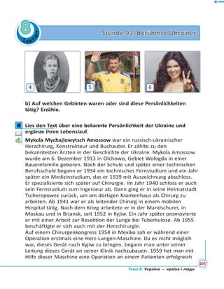 Le kt
ion
88 Stunde 93. Berühmte UkrainerStunde 93. Berühmte Ukrainer
4 5 6
b) Auf welchen Gebieten waren oder sind diese Persönlichkeiten
tätig? Erzähle.
4 Lies den Text über eine bekannte Persönlichkeit der Ukraine und
ergänze ihren Lebenslauf.
Mykola Mychajlowytsch Amossow war ein russisch-ukrainischer
Herzchirurg, Konstrukteur und Buchautor. Er zählte zu den
bekanntesten Ärzten in der Geschichte der Ukraine. Mykola Amossow
wurde am 6. Dezember 1913 in Olchowo, Gebiet Wologda in einer
Bauernfamilie geboren. Nach der Schule und später einer technischen
Berufsschule begann er 1934 ein technisches Fernstudium und ein Jahr
später ein Medizinstudium, das er 1939 mit Auszeichnung abschloss.
Er spezialisierte sich später auf Chirurgie. Im Jahr 1940 schloss er auch
sein Fernstudium zum Ingenieur ab. Dann ging er in seine Heimatstadt
Tscherepowez zurück, um am dortigen Krankenhaus als Chirurg zu
arbeiten. Ab 1941 war er als leitender Chirurg in einem mobilen
Hospital tätig. Nach dem Krieg arbeitete er in der Mandschurei, in
Moskau und in Brjansk, seit 1952 in Kyjiw. Ein Jahr später promovierte
er mit einer Arbeit zur Resektion der Lunge bei Tuberkulose. Ab 1955
beschäftigte er sich auch mit der Herzchirurgie.
Auf einem Chirurgenkongress 1954 in Mexiko sah er während einer
Operation erstmals eine Herz-Lungen-Maschine. Da es nicht möglich
war, dieses Gerät nach Kyjiw zu bringen, begann man unter seiner
Leitung dieses Gerät an seiner Klinik nachzubauen. 1959 hat man mit
Hilfe dieser Maschine eine Operation an einem Patienten erfolgreich
4
207
Тема 8. Україна — країна і люди
 