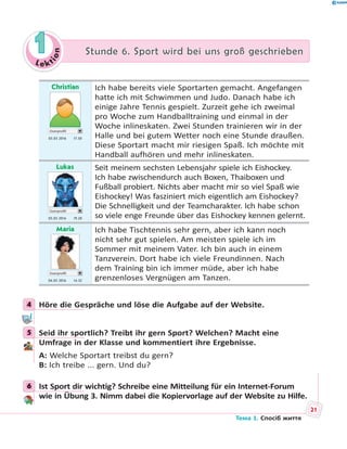 Le kt
ion
11 Stunde 6. Sport wird bei uns groß geschriebenStunde 6. Sport wird bei uns groß geschrieben
Christian
Userprofil
03.03 2016 17.50
Ich habe bereits viele Sportarten gemacht. Angefangen
hatte ich mit Schwimmen und Judo. Danach habe ich
einige Jahre Tennis gespielt. Zurzeit gehe ich zweimal
pro Woche zum Handballtraining und einmal in der
Woche inlineskaten. Zwei Stunden trainieren wir in der
Halle und bei gutem Wetter noch eine Stunde draußen.
Diese Sportart macht mir riesigen Spaß. Ich möchte mit
Handball aufhören und mehr inlineskaten.
Lukas
Userprofil
03.03 2016 19.20
Seit meinem sechsten Lebensjahr spiele ich Eishockey.
Ich habe zwischendurch auch Boxen, Thaiboxen und
Fußball probiert. Nichts aber macht mir so viel Spaß wie
Eishockey! Was fasziniert mich eigentlich am Eishockey?
Die Schnelligkeit und der Teamcharakter. Ich habe schon
so viele enge Freunde über das Eishockey kennen gelernt.
Maria
Userprofil
04.03 2016 14.32
Ich habe Tischtennis sehr gern, aber ich kann noch
nicht sehr gut spielen. Am meisten spiele ich im
Sommer mit meinem Vater. Ich bin auch in einem
Tanzverein. Dort habe ich viele Freundinnen. Nach
dem Training bin ich immer müde, aber ich habe
grenzenloses Vergnügen am Tanzen.
4 Höre die Gespräche und löse die Aufgabe auf der Website.
5 Seid ihr sportlich? Treibt ihr gern Sport? Welchen? Macht eine
Umfrage in der Klasse und kommentiert ihre Ergebnisse.
A: Welche Sportart treibst du gern?
B: Ich treibe ... gern. Und du?
6 Ist Sport dir wichtig? Schreibe eine Mitteilung für ein Internet-Forum
wie in Übung 3. Nimm dabei die Kopiervorlage auf der Website zu Hilfe.
4
5
6
21
Тема 1. Спосіб життя
 