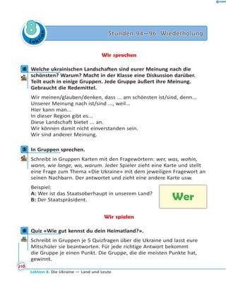 L e ktion
88 Stunden 94—96. WiederholungStunden 94—96. Wiederholung
Wir sprechen
4 Welche ukrainischen Landschaften sind eurer Meinung nach die
schönsten? Warum? Macht in der Klasse eine Diskussion darüber.
Teilt euch in einige Gruppen. Jede Gruppe äußert ihre Meinung.
Gebraucht die Redemittel.
Wir meinen/glauben/denken, dass ... am schönsten ist/sind, denn...
Unserer Meinung nach ist/sind ..., weil...
Hier kann man...
In dieser Region gibt es...
Diese Landschaft bietet ... an.
Wir können damit nicht einverstanden sein.
Wir sind anderer Meinung.
5 In Gruppen sprechen.
Schreibt in Gruppen Karten mit den Fragewörtern: wer, was, wohin,
wann, wie lange, wo, warum. Jeder Spieler zieht eine Karte und stellt
eine Frage zum Thema «Die Ukraine» mit dem jeweiligen Fragewort an
seinen Nachbarn. Der antwortet und zieht eine andere Karte usw.
Beispiel:
A: Wer ist das Staatsoberhaupt in unserem Land?
B: Der Staatspräsident.
Wir spielen
6 Quiz «Wie gut kennst du dein Heimatland?».
Schreibt in Gruppen je 5 Quizfragen über die Ukraine und lasst eure
Mitschüler sie beantworten. Für jede richtige Antwort bekommt
die Gruppe je einen Punkt. Die Gruppe, die die meisten Punkte hat,
gewinnt.
4
5
Wer
6
210
Lektion 8. Die Ukraine — Land und Leute
 