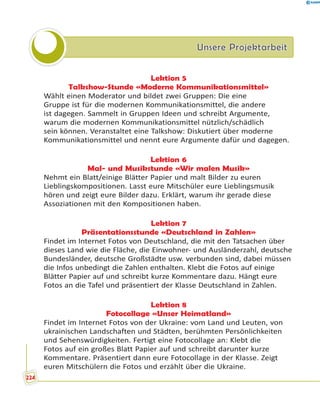 Unsere ProjektarbeitUnsere Projektarbeit
Lektion 5
Talkshow-Stunde «Moderne Kommunikationsmittel»
Wählt einen Moderator und bildet zwei Gruppen: Die eine
Gruppe ist für die modernen Kommunikationsmittel, die andere
ist dagegen. Sammelt in Gruppen Ideen und schreibt Argumente,
warum die modernen Kommunikationsmittel nützlich/schädlich
sein können. Veranstaltet eine Talkshow: Diskutiert über moderne
Kommunikationsmittel und nennt eure Argumente dafür und dagegen.
Lektion 6
Mal- und Musikstunde «Wir malen Musik»
Nehmt ein Blatt/einige Blätter Papier und malt Bilder zu euren
Lieblingskompositionen. Lasst eure Mitschüler eure Lieblingsmusik
hören und zeigt eure Bilder dazu. Erklärt, warum ihr gerade diese
Assoziationen mit den Kompositionen haben.
Lektion 7
Präsentationsstunde «Deutschland in Zahlen»
Findet im Internet Fotos von Deutschland, die mit den Tatsachen über
dieses Land wie die Fläche, die Einwohner- und Ausländerzahl, deutsche
Bundesländer, deutsche Großstädte usw. verbunden sind, dabei müssen
die Infos unbedingt die Zahlen enthalten. Klebt die Fotos auf einige
Blätter Papier auf und schreibt kurze Kommentare dazu. Hängt eure
Fotos an die Tafel und präsentiert der Klasse Deutschland in Zahlen.
Lektion 8
Fotocollage «Unser Heimatland»
Findet im Internet Fotos von der Ukraine: vom Land und Leuten, von
ukrainischen Landschaften und Städten, berühmten Persönlichkeiten
und Sehenswürdigkeiten. Fertigt eine Fotocollage an: Klebt die
Fotos auf ein großes Blatt Papier auf und schreibt darunter kurze
Kommentare. Präsentiert dann eure Fotocollage in der Klasse. Zeigt
euren Mitschülern die Fotos und erzählt über die Ukraine.
224
 