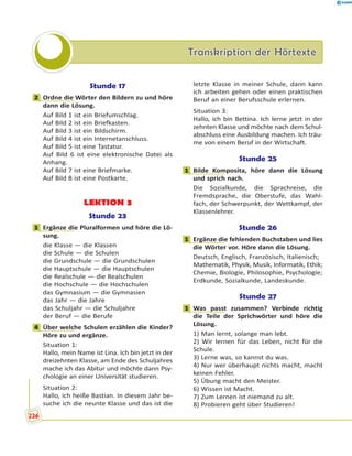 Transkription der HörtexteTranskription der Hörtexte
Stunde 17
2 Ordne die Wörter den Bildern zu und höre
dann die Lösung.
Auf Bild 1 ist ein Briefumschlag.
Auf Bild 2 ist ein Briefkasten.
Auf Bild 3 ist ein Bildschirm.
Auf Bild 4 ist ein Internetanschluss.
Auf Bild 5 ist eine Tastatur.
Auf Bild 6 ist eine elektronische Datei als
Anhang.
Auf Bild 7 ist eine Briefmarke.
Auf Bild 8 ist eine Postkarte.
LEKTION 3
Stunde 23
1 Ergänze die Pluralformen und höre die Lö-
sung.
die Klasse — die Klassen
die Schule — die Schulen
die Grundschule — die Grundschulen
die Hauptschule — die Hauptschulen
die Realschule — die Realschulen
die Hochschule — die Hochschulen
das Gymnasium — die Gymnasien
das Jahr — die Jahre
das Schuljahr — die Schuljahre
der Beruf — die Berufe
4 Über welche Schulen erzählen die Kinder?
Höre zu und ergänze.
Situation 1:
Hallo, mein Name ist Lina. Ich bin jetzt in der
dreizehnten Klasse, am Ende des Schuljahres
mache ich das Abitur und möchte dann Psy-
chologie an einer Universität studieren.
Situation 2:
Hallo, ich heiße Bastian. In diesem Jahr be-
suche ich die neunte Klasse und das ist die
letzte Klasse in meiner Schule, dann kann
ich arbeiten gehen oder einen praktischen
Beruf an einer Berufsschule erlernen.
Situation 3:
Hallo, ich bin Bettina. Ich lerne jetzt in der
zehnten Klasse und möchte nach dem Schul-
abschluss eine Ausbildung machen. Ich träu-
me von einem Beruf in der Wirtschaft.
Stunde 25
1 Bilde Komposita, höre dann die Lösung
und sprich nach.
Die Sozialkunde, die Sprachreise, die
Fremdsprache, die Oberstufe, das Wahl-
fach, der Schwerpunkt, der Wettkampf, der
Klassenlehrer.
Stunde 26
1 Ergänze die fehlenden Buchstaben und lies
die Wörter vor. Höre dann die Lösung.
Deutsch, Englisch, Französisch, Italienisch;
Mathematik, Physik, Musik, Informatik, Ethik;
Chemie, Biologie, Philosophie, Psychologie;
Erdkunde, Sozialkunde, Landeskunde.
Stunde 27
1 Was passt zusammen? Verbinde richtig
die Teile der Sprichwörter und höre die
Lösung.
1) Man lernt, solange man lebt.
2) Wir lernen für das Leben, nicht für die
Schule.
3) Lerne was, so kannst du was.
4) Nur wer überhaupt nichts macht, macht
keinen Fehler.
5) Übung macht den Meister.
6) Wissen ist Macht.
7) Zum Lernen ist niemand zu alt.
8) Probieren geht über Studieren!
2
1
4
1
1
1
226
 
