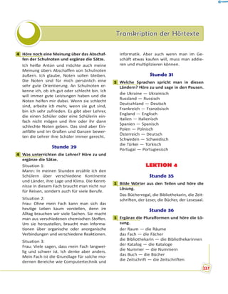 Transkription der HörtexteTranskription der Hörtexte
4 Höre noch eine Meinung über das Abschaf-
fen der Schulnoten und ergänze die Sätze.
Ich heiße Anton und möchte auch meine
Meinung übers Abschaffen von Schulnoten
äußern. Ich glaube, Noten sollen bleiben.
Die Noten sind für mich persönlich eine
sehr gute Orientierung. An Schulnoten er-
kenne ich, ob ich gut oder schlecht bin. Ich
will immer gute Leistungen haben und die
Noten helfen mir dabei. Wenn sie schlecht
sind, arbeite ich mehr, wenn sie gut sind,
bin ich sehr zufrieden. Es gibt aber Lehrer,
die einen Schüler oder eine Schülerin ein-
fach nicht mögen und ihm oder ihr dann
schlechte Noten geben. Das sind aber Ein-
zelfälle und im Großen und Ganzen bewer-
ten die Lehrer ihre Schüler immer gerecht.
Stunde 29
4 Was unterrichten die Lehrer? Höre zu und
ergänze die Sätze.
Situation 1:
Mann: In meinen Stunden erzähle ich den
Schülern über verschiedene Kontinente
und Länder, ihre Lage und Klima. Die Kennt-
nisse in diesem Fach braucht man nicht nur
für Reisen, sondern auch für viele Berufe.
Situation 2:
Frau: Ohne mein Fach kann man sich das
heutige Leben kaum vorstellen, denn im
Alltag brauchen wir viele Sachen. Sie macht
man aus verschiedenen chemischen Stoffen.
Um sie herzustellen, braucht man Informa-
tionen über organische oder anorganische
Verbindungen und verschiedene Reaktionen.
Situation 3:
Frau: Viele sagen, dass mein Fach langwei-
lig und schwer ist. Ich denke aber anders.
Mein Fach ist die Grundlage für solche mo-
dernen Bereiche wie Computertechnik und
Informatik. Aber auch wenn man im Ge-
schäft etwas kaufen will, muss man addie-
ren und multiplizieren können.
Stunde 31
1 Welche Sprachen spricht man in diesen
Ländern? Höre zu und sage in den Pausen.
die Ukraine — Ukrainisch
Russland — Russisch
Deutschland — Deutsch
Frankreich — Französisch
England — Englisch
Italien — Italienisch
Spanien — Spanisch
Polen — Polnisch
Österreich — Deutsch
Schweden — Schwedisch
die Türkei — Türkisch
Portugal — Portugiesisch
LEKTION 4
Stunde 35
1 Bilde Wörter aus den Teilen und höre die
Lösung.
Das Bücherregal, die Bibliothekarin, die Zeit-
schriften, der Leser, die Bücher, der Lesesaal.
Stunde 36
1 Ergänze die Pluralformen und höre die Lö-
sung.
der Raum — die Räume
das Fach — die Fächer
die Bibliothekarin — die Bibliothekarinnen
der Katalog — die Kataloge
die Nummer — die Nummern
das Buch — die Bücher
die Zeitschrift — die Zeitschriften
4
4
1
1
1
227
 