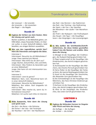 Transkription der HörtexteTranskription der Hörtexte
der Lesesaal — die Lesesäle
die Leseecke — die Leseecken
das Regal — die Regale
Stunde 37
1 Ergänze die Verben aus dem Kasten. Höre
die Lösung und sprich nach.
Bücher ausleihen, in die Bibliothek gehen, um
Hilfe bitten, etwas Passendes finden, im Inter-
net surfen, in einer Zeitschrift blättern, Geld
bezahlen, aus einigen Büchern auswählen.
4 Wer von den Jugendlichen spricht hier?
Höre die Interviews und ergänze die Sätze.
Interview 1:
Interviewer: Besuchst du oft Bibliotheken?
Junge: Etwa zweimal pro Monat.
Interviewer: Was leihst du dir dort aus?
Junge: Bücher, Zeitschriften, CDs und DVDs.
Interviewer: Was findest du besonders gut
an einer Bibliothek?
Junge: Hier kann ich mit interessanten Leu-
ten reden.
Interview 2:
Interviewer: Liest du gerne?
Mädchen: Nein, nein. Manchmal kann ich
in einer Zeitschrift blättern.
Interviewer: Besuchst du Bibliotheken?
Mädchen: Nur selten. Dort langweile ich
mich zu Tode.
Interviewer: Was machst du, wenn du In-
formationen brauchst?
Mädchen: Ich suche nach Infos im Internet.
Stunde 40
1 Bilde Komposita, höre dann die Lösung
und sprich nach.
die Zeit + die Reise = die Zeitreise
die Ferien + der Job = der Ferienjob
der Nachbar + der Ort = der Nachbarort
das Rad + das Rennen = das Radrennen
das Rad + das Training = das Radtraining
der Sport + der Fan = der Sportfan
der Marathon + der Läufer = der Marathon-
läufer
der Profi + der Radsport = der Profiradsport
das Haupt + die Figur = die Hauptfigur
lesen + das Vergnügen = das Lesevergnügen
Stunde 42
2 b) Wie heißen die Schriftsteller/Schrift-
stellerinnen, die diese Helden geschaffen
haben? Lies die Namen und erzähle. Höre
dann die Lösung.
1) Mowgli ist die Hauptfigur der Erzählun-
gen, die Rudyard Kipling geschrieben hat.
2) Pippi Langstrumpf ist die Hauptfigur des
Kinderbuches, das Astrid Lindgren geschrie-
ben hat.
3) Aschenputtel ist die Hauptfigur des Mär-
chens, das Charles Perrault geschrieben hat.
4) Harry Potter ist die Hauptfigur der Fanta-
sy-Serie, die Joanne Rowling geschrieben hat.
5) Assol ist die Hauptfigur der Geschichte,
die Alexander Grin geschrieben hat.
6) Die Schneekönigin ist die Hauptfigur des
Märchens, das Hans Christian Andersen ge-
schrieben hat.
7) Karlsson ist die Hauptfigur des Kinderbu-
ches, das Astrid Lindgren geschrieben hat.
8) Alice ist die Hauptfigur des Kinderbu-
ches, das Lewis Carroll geschrieben hat.
LEKTION 5
Stunde 50
1 Ergänze die fehlenden Formen im Singular
oder Plural und höre die Lösung.
die Auflage — die Auflagen
der Artikel — die Artikel
1
4
1
2
1
228
 