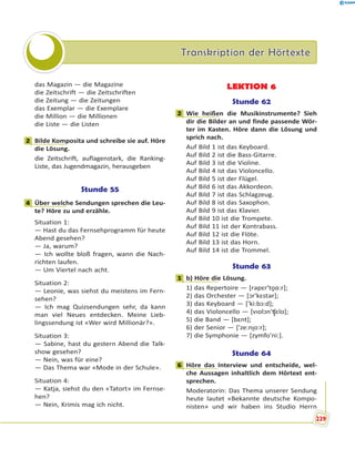 Transkription der HörtexteTranskription der Hörtexte
das Magazin — die Magazine
die Zeitschrift — die Zeitschriften
die Zeitung — die Zeitungen
das Exemplar — die Exemplare
die Million — die Millionen
die Liste — die Listen
2 Bilde Komposita und schreibe sie auf. Höre
die Lösung.
die Zeitschrift, auflagenstark, die Ranking-
Liste, das Jugendmagazin, herausgeben
Stunde 55
4 Über welche Sendungen sprechen die Leu-
te? Höre zu und erzähle.
Situation 1:
— Hast du das Fernsehprogramm für heute
Abend gesehen?
— Ja, warum?
— Ich wollte bloß fragen, wann die Nach-
richten laufen.
— Um Viertel nach acht.
Situation 2:
— Leonie, was siehst du meistens im Fern-
sehen?
— Ich mag Quizsendungen sehr, da kann
man viel Neues entdecken. Meine Lieb-
lingssendung ist «Wer wird Millionär?».
Situation 3:
— Sabine, hast du gestern Abend die Talk-
show gesehen?
— Nein, was für eine?
— Das Thema war «Mode in der Schule».
Situation 4:
— Katja, siehst du den «Tatort» im Fernse-
hen?
— Nein, Krimis mag ich nicht.
LEKTION 6
Stunde 62
2 Wie heißen die Musikinstrumente? Sieh
dir die Bilder an und finde passende Wör-
ter im Kasten. Höre dann die Lösung und
sprich nach.
Auf Bild 1 ist das Keyboard.
Auf Bild 2 ist die Bass-Gitarre.
Auf Bild 3 ist die Violine.
Auf Bild 4 ist das Violoncello.
Auf Bild 5 ist der Flügel.
Auf Bild 6 ist das Akkordeon.
Auf Bild 7 ist das Schlagzeug.
Auf Bild 8 ist das Saxophon.
Auf Bild 9 ist das Klavier.
Auf Bild 10 ist die Trompete.
Auf Bild 11 ist der Kontrabass.
Auf Bild 12 ist die Flöte.
Auf Bild 13 ist das Horn.
Auf Bild 14 ist die Trommel.
Stunde 63
1 b) Höre die Lösung.
1) das Repertoire — [rəpԑr'to̯ɑ:r];
2) das Orchester — [ɔr'kԑstər];
3) das Keyboard — ['ki:bɔ:d];
4) das Violoncello — [vɪolɔn'ʧ̮ԑlo];
5) die Band — [bԑnt];
6) der Senior — ['ze:nɪ̯o:r];
7) die Symphonie — [zymfo'ni:].
Stunde 64
6 Höre das Interview und entscheide, wel-
che Aussagen inhaltlich dem Hörtext ent-
sprechen.
Moderatorin: Das Thema unserer Sendung
heute lautet «Bekannte deutsche Kompo-
nisten» und wir haben ins Studio Herrn
2
4
2
1
6
n
229
 