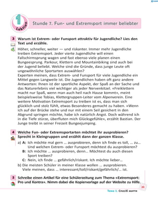 Le kt
ion
11 Stunde 7. Fun- und Extremsport immer beliebterStunde 7. Fun- und Extremsport immer beliebter
3 Warum ist Extrem- oder Funsport attraktiv für Jugendliche? Lies den
Text und erzähle.
Höher, schneller, weiter — und riskanter. Immer mehr Jugendliche
treiben Extremsport. Jeder vierte Jugendliche will einen
Fallschirmsprung wagen und fast ebenso viele planen einen
Bungeesprung. Parkour, Klettern und Mountainbiking sind auch bei
der Jugend beliebt. Welche sind die Gründe, dass junge Leute oft
ungewöhnliche Sportarten auswählen?
Experten meinen, dass Extrem- und Funsport für viele Jugendliche ein
Mittel gegen Langweile ist. Die Jugendlichen haben oft ganz andere
Antworten: Ihnen ist der sportliche Aspekt, der Spaß an der Sache und
das Naturerlebnis viel wichtiger als jeder Nervenkitzel. «Freiklettern
macht nur Spaß, wenn man auch heil nach Hause kommt», meint
beispielsweise Tobias, Klettergruppen-Leiter vom Alpenverein. Eine
weitere Motivation Extremsport zu treiben ist es, dass man sich
glücklich und stolz fühlt, etwas Besonderes gemacht zu haben. «Wenn
ich auf der Brücke stehe und nur mit einem Seil gesichert in den
Abgrund springen möchte, habe ich natürlich Angst. Doch während ich
in die Tiefe stürze, überfluten mich Glücksgefühle», erzählt Bastian. Der
Junge treibt in seiner Freizeit Bungeejumping.
4 Welche Fun- oder Extremsportarten möchtet ihr ausprobieren?
Sprecht in Kleingruppen und erzählt dann der ganzen Klasse.
a) A: Ich möchte mal gern … ausprobieren, denn ich finde es toll, … zu…
Und welchen Extrem- oder Funsport möchtest du ausprobieren?
B: Ich möchte … ausprobieren, denn… Möchtest du auch diesen
Sport treiben?
C: Nein, ich finde … gefährlich/riskant. Ich möchte lieber…
b) Die meisten Schüler in meiner Klasse wollen … ausprobieren.
Viele meinen, dass … interessant/toll/riskant/gefährlich/… ist.
5 Schreibe einen Artikel für eine Schülerzeitung zum Thema «Extremsport:
Pro und Kontra». Nimm dabei die Kopiervorlage auf der Website zu Hilfe.
3
4
5
.
23
Тема 1. Спосіб життя
 
