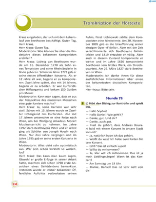 Transkription der HörtexteTranskription der Hörtexte
Krauz eingeladen, der sich mit dem Lebens-
lauf von Beethoven beschäftigt. Guten Tag,
Herr Krauz.
Herr Krauz: Guten Tag.
Moderatorin: Was können Sie über die Kin-
derjahre dieses bekannten Komponisten
erzählen?
Herr Krauz: Ludwig van Beethoven wur-
de am 16. Dezember 1770 als Sohn ei-
nes Tenoristen und einer Rheinländerin in
Bonn geboren. Schon im Jahre 1778 gab er
seine ersten öffentlichen Konzerte. Als er
12 Jahre alt war, begann er zu komponie-
ren. Zwei Jahre später, also mit 14 Jahren,
begann er zu arbeiten. Er war kurfürstli-
cher Hilfsorganist und bekam 150 Gulden
pro Monat.
Moderatorin: Kann man sagen, dass er aus
der Perspektive des modernen Menschen
eine gute Karriere machte?
Herr Krauz: Ja, seine Karriere war sehr
steil. Schon mit 15 Jahren wurde er Zwei-
ter Hoforganist des Kurfürsten. Und mit
17 Jahren unternahm er eine Reise nach
Wien, um bei Wolfgang Amadeus Mozart
Musikunterricht zu nehmen. Im Jahre
1792 starb Beethovens Vater und er selbst
ging als Schüler von Joseph Haydn nach
Wien. Nur drei Jahre vergingen und im
Jahre 1795 gab er seine ersten Konzerte in
Wien.
Moderatorin: Alles sieht sehr optimistisch
aus. War sein Leben wirklich so wolken-
los?
Herr Krauz: Das kann man kaum sagen.
Obwohl er große Erfolge in seiner Arbeit
hatte, machten sich schon 1798 erste An-
zeichen eines Gehörleidens bemerkbar.
Trotzdem wurde er immer bekannter. Öf-
fentliche Auftritte verbreiteten seinen
Ruhm, Fürst Lichnowski zahlte dem Kom-
ponisten eine Jahresrente. Am 20. Novem-
ber 1805 gab es die Uraufführung seiner
einzigen Oper «Fidelio». Aber mit der Zeit
verschlimmerte sich Beethovens Gehör-
leiden und 1819 ertaubte er völlig. Aber
auch in diesem Zustand komponierte er
weiter und im Jahre 1826 komponierte
Beethoven sein letztes Werk, ein Streich-
quartett. Am 26. März 1827 starb Beetho-
ven in Wien.
Moderatorin: Ich danke Ihnen für diese
ausführlichen Informationen über einen
der bekanntesten deutschen Komponis-
ten.
Herr Krauz: Bitte sehr.
Stunde 73
2 b) Hört den Dialog zur Kontrolle und spielt
ihn.
— Hallo Sophie!
— Hallo Daniel! Wie geht’s?
— Danke, gut. Und dir?
— Danke, auch gut.
— Hast du gehört, dass Andreas Boura-
ni bald mit einem Konzert in unsere Stadt
kommt?
— Ja, natürlich habe ich das gehört.
— Weißt du was? Ich habe zwei Karten für
sein Konzert.
— Echt? Das ist einfach super!
— Willst du mitkommen?
— Ja, klar will ich mitkommen. Das ist ja
mein Lieblingssänger! Wann ist das Kon-
zert?
— Am Samstag um 18 Uhr.
— Danke, Daniel! Das ist sehr nett von
dir!
2
230
 