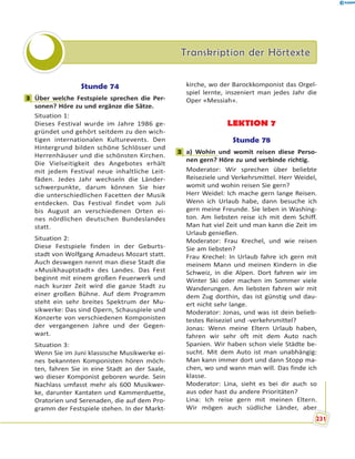 Transkription der HörtexteTranskription der Hörtexte
Stunde 74
3 Über welche Festspiele sprechen die Per-
sonen? Höre zu und ergänze die Sätze.
Situation 1:
Dieses Festival wurde im Jahre 1986 ge-
gründet und gehört seitdem zu den wich-
tigen internationalen Kulturevents. Den
Hintergrund bilden schöne Schlösser und
Herrenhäuser und die schönsten Kirchen.
Die Vielseitigkeit des Angebotes erhält
mit jedem Festival neue inhaltliche Leit-
fäden. Jedes Jahr wechseln die Länder-
schwerpunkte, darum können Sie hier
die unterschiedlichen Facetten der Musik
entdecken. Das Festival findet vom Juli
bis August an verschiedenen Orten ei-
nes nördlichen deutschen Bundeslandes
statt.
Situation 2:
Diese Festspiele finden in der Geburts-
stadt von Wolfgang Amadeus Mozart statt.
Auch deswegen nennt man diese Stadt die
«Musikhauptstadt» des Landes. Das Fest
beginnt mit einem großen Feuerwerk und
nach kurzer Zeit wird die ganze Stadt zu
einer großen Bühne. Auf dem Programm
steht ein sehr breites Spektrum der Mu-
sikwerke: Das sind Opern, Schauspiele und
Konzerte von verschiedenen Komponisten
der vergangenen Jahre und der Gegen-
wart.
Situation 3:
Wenn Sie im Juni klassische Musikwerke ei-
nes bekannten Komponisten hören möch-
ten, fahren Sie in eine Stadt an der Saale,
wo dieser Komponist geboren wurde. Sein
Nachlass umfasst mehr als 600 Musikwer-
ke, darunter Kantaten und Kammerduette,
Oratorien und Serenaden, die auf dem Pro-
gramm der Festspiele stehen. In der Markt-
kirche, wo der Barockkomponist das Orgel-
spiel lernte, inszeniert man jedes Jahr die
Oper «Messiah».
LEKTION 7
Stunde 78
3 a) Wohin und womit reisen diese Perso-
nen gern? Höre zu und verbinde richtig.
Moderator: Wir sprechen über beliebte
Reiseziele und Verkehrsmittel. Herr Weidel,
womit und wohin reisen Sie gern?
Herr Weidel: Ich mache gern lange Reisen.
Wenn ich Urlaub habe, dann besuche ich
gern meine Freunde. Sie leben in Washing-
ton. Am liebsten reise ich mit dem Schiff.
Man hat viel Zeit und man kann die Zeit im
Urlaub genießen.
Moderator: Frau Krechel, und wie reisen
Sie am liebsten?
Frau Krechel: In Urlaub fahre ich gern mit
meinem Mann und meinen Kindern in die
Schweiz, in die Alpen. Dort fahren wir im
Winter Ski oder machen im Sommer viele
Wanderungen. Am liebsten fahren wir mit
dem Zug dorthin, das ist günstig und dau-
ert nicht sehr lange.
Moderator: Jonas, und was ist dein belieb-
testes Reiseziel und -verkehrsmittel?
Jonas: Wenn meine Eltern Urlaub haben,
fahren wir sehr oft mit dem Auto nach
Spanien. Wir haben schon viele Städte be-
sucht. Mit dem Auto ist man unabhängig:
Man kann immer dort und dann Stopp ma-
chen, wo und wann man will. Das finde ich
klasse.
Moderator: Lina, sieht es bei dir auch so
aus oder hast du andere Prioritäten?
Lina: Ich reise gern mit meinen Eltern.
Wir mögen auch südliche Länder, aber
3
3
r
231
 