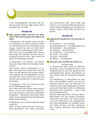 Transkription der HörtexteTranskription der Hörtexte
in der Gemäldegalerie. Die Reise war ein-
fach einmalig. Die zehn Tage unserer Reise
vergingen wie im Fluge.
Stunde 82
4 Über welche Städte sprechen die Men-
schen? Höre die Aussagen und ergänze die
Sätze.
1) Moderator: Wir machen heute ein klei-
nes Quizspiel zum Thema «Deutsche Städ-
te». Beschreiben Sie kurz eine Stadt, die Sie
mögen, nennen Sie aber die Stadt nicht.
Welche ist Ihre Lieblingsstadt, Herr Pauli?
Herr Pauli: Das ist die größte Stadt, die am
Rhein liegt. Hier befindet sich der wohl be-
kannteste deutsche Dom. Man nennt die
Stadt die Metropole am Rhein.
2) Moderator: Frau Jahnke, und welche
deutsche Stadt finden Sie besonders inter-
essant?
Frau Jahnke: Meine Lieblingsstadt ist zu-
gleich die Stadt, wo ich jetzt lebe. Hier hat
aber auch der Mensch des vorigen Millen-
niums gelebt, der die beweglichen Lettern
erfunden hat. Viele nennen ihn auch den
Erfinder des Buchdrucks. Er heißt Johannes
Gutenberg.
3) Moderator: Leon, was kannst du über
deine Lieblingsstadt sagen?
Leon: Wie auch viele andere Jungs mag ich
Autos. Und in einer deutschen Stadt wer-
den zwei bekannte deutsche Automarken
hergestellt — Mercedes und Porsche. Diese
Stadt ist die Hauptstadt des Bundeslandes
Baden-Württemberg.
4) Moderator: Karin, welche deutsche Stadt
magst du?
Karin: In dieser Stadt herrscht eine beson-
dere Atmosphäre. Hier finden internatio-
nale Buchmessen statt. Diese Stadt mag
nicht nur ich. Auch der bekannte deutsche
Dichter Johann Wolfgang von Goethe hat in
seinem «Faust» diese Stadt mit Paris ver-
glichen.
Stunde 84
1 Ergänze die Pluralformen und höre die Lö-
sung.
der Ausländer — die Ausländer
das Ballungszentrum — die Ballungszentren
die Großstadt — die Großstädte
der Mensch — die Menschen
der Einwohner — die Einwohner
das Land — die Länder
das Dorf — die Dörfer
die Million — die Millionen
4 Höre den Text und fülle die Lücken aus.
Die Menschen
In Deutschland leben rund 81 Millionen
Menschen, etwa 7,3 Millionen davon sind
Ausländer (8,9 %). Mit 231 Menschen pro
Quadratkilometer gehört Deutschland zu
den Ländern, die am dichtesten besiedelt
sind.
Die Bevölkerung in Deutschland ist aber
sehr unterschiedlich verteilt. So leben im
Großraum Berlin jetzt 3,5 Millionen Ein-
wohner. In den Industriegebieten am Rhein
und an der Ruhr leben mehr als 4 Millionen
Menschen dicht zusammen — etwa 5 500
pro Quadratkilometer.
Weitere Ballungszentren sind das Rhein-
Main-Gebiet mit den Städten Frankfurt,
Wiesbaden und Mainz, die Industrieregi-
onen mit Mannheim und Ludwigshafen,
das Wirtschaftsgebiet um Stuttgart sowie
die Städte Bremen, Dresden, Hamburg,
Köln, Leipzig, München und Nürnberg/
Fürth.
4
1
4
233
 