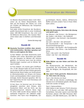 Transkription der HörtexteTranskription der Hörtexte
Im Westen Deutschlands leben mehr Men-
schen als im Osten Deutschlands. Dort
lebt auf 30 Prozent der Fläche nur rund
ein Fünftel (16 Millionen) der Einwohner
Deutschlands.
Fast jeder dritte Einwohner der Bundesre-
publik Deutschland lebt in einer Großstadt
(über 100 000 Einwohner). Das sind rund
26 Millionen Menschen. Die meisten Men-
schen leben aber in Dörfern und Kleinstäd-
ten.
(www.derweg.org)
Stunde 89
3 Deutsche Touristen erzählen über ukraini-
sche Landschaften. Worüber sprechen sie?
Höre zu und ergänze die Sätze.
1) Herr Weber: Ich finde ukrainische Land-
schaften sehr schön. Besonders gut haben
mir die Karpaten im Westen der Ukraine
gefallen. Im Sommer kann man da schöne
Wanderungen machen und im Winter Ski-
sport treiben.
2) Frau Siebert: Ich mache gern Schiffsrei-
sen. In der Ukraine habe ich auch eine Rei-
se mit dem Schiff auf dem Dnipro gemacht.
Während der Reise haben wir eindrucksvol-
le Uferlandschaften am Dnipro mit Felsen,
Inseln und bewaldeten Ufern sowie kilome-
terlange, breite Stauseen gesehen. Wir ha-
ben Saporizhja mit der Insel Chortytzja und
Cherson besucht.
3) Herr Kern: Im Sommer war ich im Step-
pengebiet zwischen dem Dnipro, dem
Asowschen Meer und der Krim, wo das
Biosphärenreservat Askania Nova liegt.
Im Jahre 1985 wurde dieses Gebiet in das
weltweite Programm der UNESCO aufge-
nommen. Hier kann man Wildpferde, Sai-
ga-Antilopen, Bisons, Zebras, Afrikanische
Büffel und viele andere Tiere in freier Wild-
bahn sehen.
Stunde 90
1 Bilde die Komposita, höre dann die Lösung
und sprich nach.
der Westen + die Grenze = die Westgrenze
der Süden + die Küste = die Südküste
die Karpaten + das Vorland = das Karpaten-
vorland
das Jahr + die Zeit = die Jahreszeit
der Durchschnitt + die Temperatur = die
Durchschnittstemperatur
die Energie + die Quelle = die Energiequelle
kontinental + das Klima = das Kontinental-
klima
flach + das Land = das Flachland
mittel + der Teil = der Mittelteil
Stunde 92
1 Bilde Wörter aus den Teilen und höre die
Lösung.
Die Muttersprache, die Minderheit, die
Landschaft, der Schriftsteller, die Nationa-
lität, die Religion, die Hauptstadt, die Lite-
ratur.
3 Hier sind 5 Texte gemischt. Rekonstruiere
sie. Höre dann die Lösung.
Text 1. Die Ukraine als Staat
Seit 1991 ist die Ukraine unabhängig. Die
Ukraine ist in 24 Gebiete geteilt. Die Haupt-
stadt des Landes ist Kyjiw.
Text 2. Nationalitäten
2001 lebten in der Ukraine 77,8 % Ukrainer,
17,3 % Russen und über 100 weitere Na-
tionalitäten. Darunter waren rund 410 000
Rumänen (davon 259 000 Personen Mol-
dawier), 276 000 Weißrussen, 322 000 Ta-
3
1
1
3
234
 