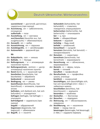 Deutsch-Ukrainisches WörterverzeichnisDeutsch-Ukrainisches Wörterverzeichnis
ausreichend — достатній; достатньо;
задовільно (про оцінку)
die Ausrüstung, -en — забезпечення,
оснащення
außerhalb — поза
die Ausstellung, -en — виставка
aus|tauschen (tauschte aus, hat
ausgetauscht) — обмінювати(ся)
die Auswahl, -en — вибір
die Auszeichnung, -en — відзнака
die Autobiografie, -n — автобіографія
der Autoverkehr — дорожній рух
Bb
die Babysitterin, -nen — нянька
die Ballade, -n — балада
der Ballungsraum, -¨-e — агломерація
населених пунктів
der Ballungszentrum, -zentren — центр
агломерації населених пунктів
die Band [bɛnt], -s — музичний гурт
bearbeiten (bearbeitete, hat
bearbeitet) — обробляти
bedeutend — визначний
die Bedingung, -en — умова
beeinflussen (beeinflusste, hat
beeinflusst) — впливати, справляти
вплив
befinden, sich (befand sich, hat sich
befunden) — знаходитися
befragen (befragte, hat befragt) —
опитувати
befriedigend — задовільно (про
оцінку)
begabt — обдарований
begrenzen (begrenzte, hat
begrenzt) — обмежувати
der Begriff, -e — поняття
behandeln (behandelte, hat
behandelt) — ставитися,
поводитися; опрацьовувати
beherrschen (beherrschte, hat
beherrscht) — опановувати
bei — у, при
beide — обидва/обидві
bekannt — відомий
beliebig — будь-який
beliebt — улюблений
benachbart — сусідній
benutzen (benutzte, hat benutzt) —
використовувати
der Benutzer, - — користувач
berechnen (berechnete, hat
berechnet) — вираховувати
die Berechnung, -en — обчислення,
вираховування
der Bereich, -e — сфера, галузь
bereit — готовий
beruflich — професійний
die Berufsschule, -n — професійна
школа, училище
berühmt — знаменитий
beschäftigen, sich (beschäftigte sich,
hat sich beschäftigt) (mit + Dat.) —
займатися чимось
beschließen (beschloss, hat
beschlossen) — вирішити
besonders — особливо
der Bestseller, - — бестселер
der Besucher, - — відвідувач
die Betreuung, -en — обслуговування;
керування
die Bevölkerung, -en — населення
bevor — перед тим як
bevorzugen (bevorzugte, hat bevorzugt)
(+ Akk.) — надавати перевагу
237
 