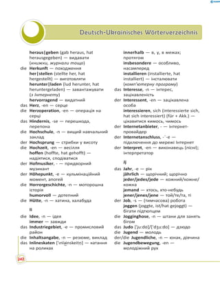 Deutsch-Ukrainisches WörterverzeichnisDeutsch-Ukrainisches Wörterverzeichnis
heraus|geben (gab heraus, hat
herausgegeben) — видавати
(книжки, журнали тощо)
die Herkunft — походження
her|stellen (stellte her, hat
hergestellt) — виготовляти
herunter|laden (lud herunter, hat
heruntergeladen) — завантажувати
(з Інтернету)
hervorragend — видатний
das Herz, -en — серце
die Herzoperation, -en — операція на
серці
das Hindernis, -se — перешкода,
перепона
die Hochschule, -n — вищий навчальний
заклад
der Hochsprung — стрибки у висоту
die Hochzeit, -en — весілля
hoffen (hoffte, hat gehofft) —
надіятися, сподіватися
der Hofmusiker, - — придворний
музикант
der Höhepunkt, -e — кульмінаційний
момент, апогей
die Horrorgeschichte, -n — моторошна
історія
humorvoll — дотепний
die Hütte, -n — хатина, халабуда
Ii
die Idee, -n — ідея
immer — завжди
das Industriegebiet, -e — промисловий
район
die Inhaltsangabe, -n — резюме, виклад
das Inlineskaten ['ɪnla͜inskeitṇ] — катання
на роликах
innerhalb — в, у, в межах;
протягом
insbesondere — особливо,
насамперед
installieren (installierte, hat
installiert) — інсталювати
(комп’ютерну програму)
das Interesse, -n — інтерес,
зацікавленість
der Interessent, -en — зацікавлена
особа
interessieren, sich (interessierte sich,
hat sich interessiert) (für + Akk.) —
цікавитися кимось, чимось
der Internetanbieter, - — інтернет-
провайдер
der Internetanschluss, -¨-e —
підключення до мережі Інтернет
der Interpret, -en — виконавець (пісні);
інтерпретатор
Jj
das Jahr, -e — рік
jährlich — щорічний; щорічно
jeder/jedes/jede — кожний/кожне/
кожна
jemand — хтось, хто-небудь
jener/jenes/jene — той/те/та, ті
der Job, -s — (тимчасова) робота
joggen (joggte, ist/hat gejoggt) —
бігати підтюпцем
die Jogginghose, -n — штани для занять
бігом
das Judo ['ju:do]/['dʒu:do] — дзюдо
die Jugend — молодь
der/die Jugendliche, -n — юнак, дівчина
die Jugendbewegung, -en —
молодіжний рух
242
 