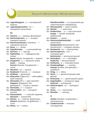 Deutsch-Ukrainisches WörterverzeichnisDeutsch-Ukrainisches Wörterverzeichnis
das Jugendmagazin, -e — молодіжний
журнал
die Jugendorganisation, -en —
молодіжна організація
Kk
die Kamera, -s — камера; фотоапарат
das Kammerkonzert, -e — концерт
камерної музики
das Kammerorchester [-ɔrkɛstər], - —
камерний оркестр
das Kanu, -s — каное
der Kapellmeister, - — капельмейстер
die Karriere, -n — кар’єра
die Kathedrale, -n — кафедральний
собор
kauen (kaute, hat gekaut) — жувати
der Kaugummi, -s — жувальна гумка
kaum — навряд
kennen (kannte, hat gekannt) —
знати
die Kenntnis, -se — знання
das Keyboard ['ki:bɔ:d], -s — клавішні
die Kindheit — дитинство
das Kitesurfen ['ka͜itsə:fṇ] — кайтсерфінг
(вид спорту)
die Klamotten (Pl.) — одяг (молод.)
klappern (klapperte, hat
geklappert) — стукати, тріщати
die Klarinette, -n — кларнет
die Klassenfahrt, -en — екскурсія
класом
der Klassenleiter, - — класний керівник
klassisch — класичний
das Klavier, -e — піаніно, фортепіано
klettern (kletterte, ist geklettert) —
лізти
das Klima, -ta — клімат
klimafreundlich — не шкідливий для
навколишнього середовища
der Klimawandel — зміна клімату
das Kloster, -¨- — монастир
der Knabenchor, -¨-e — хор хлопчиків
knapp — тісний, мізерний,
обмежений
der Knoten, - — вузол
das Kommunikationsmittel, - — засіб
комунікації
komponieren (komponierte, hat
komponiert) — складати музику
der Komponist, -en — композитор
das Konservatorium, -rien —
консерваторія
kontinental — континентальний
der Kontrabass, -¨-e — контрабас
kostenlos — безкоштовний
das Kraftwerk, -e — електростанція
der Krankenpfleger, - — санітар
kratzen (kratzte, hat gekratzt) —
шкрябати
der Krieg, -e — війна
der Krimi, -s — детектив (роман або
фільм)
die Krimiserie, -n — детективний серіал
das Kugelstoßen — штовхання ядра
kulturell — культурний
das Kulturereignis, -se — культурна
подія
die Kunst, -¨-e — мистецтво
der Künstler, - — митець
Ll
landen (landete, ist gelandet) —
приземлятися
die Landwirtschaft — сільське
господарство
243
 
