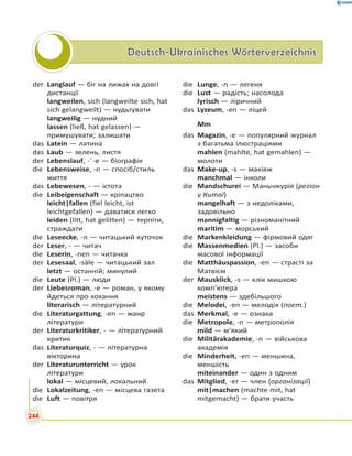 Deutsch-Ukrainisches WörterverzeichnisDeutsch-Ukrainisches Wörterverzeichnis
der Langlauf — біг на лижах на довгі
дистанції
langweilen, sich (langweilte sich, hat
sich gelangweilt) — нудьгувати
langweilig — нудний
lassen (ließ, hat gelassen) —
примушувати; залишати
das Latein — латина
das Laub — зелень, листя
der Lebenslauf, -¨-e — біографія
die Lebensweise, -n — спосіб/стиль
життя
das Lebewesen, - — істота
die Leibeigenschaft — кріпацтво
leicht|fallen (fiel leicht, ist
leichtgefallen) — даватися легко
leiden (litt, hat gelitten) — терпіти,
страждати
die Leseecke, -n — читацький куточок
der Leser, - — читач
die Leserin, -nen — читачка
der Lesesaal, -säle — читацький зал
letzt — останній; минулий
die Leute (Pl.) — люди
der Liebesroman, -e — роман, у якому
йдеться про кохання
literarisch — літературний
die Literaturgattung, -en — жанр
літератури
der Literaturkritiker, - — літературний
критик
das Literaturquiz, - — літературна
вікторина
der Literaturunterricht — урок
літератури
lokal — місцевий, локальний
die Lokalzeitung, -en — місцева газета
die Luft — повітря
die Lunge, -n — легеня
die Lust — радість; насолода
lyrisch — ліричний
das Lyzeum, -en — ліцей
Mm
das Magazin, -e — популярний журнал
з багатьма ілюстраціями
mahlen (mahlte, hat gemahlen) —
молоти
das Make-up, -s — макіяж
manchmal — інколи
die Mandschurei — Маньчжурія (регіон
у Китаї)
mangelhaft — з недоліками,
задовільно
mannigfaltig — різноманітний
maritim — морський
die Markenkleidung — фірмовий одяг
die Massenmedien (Pl.) — засоби
масової інформації
die Matthäuspassion, -en — страсті за
Матвієм
der Mausklick, -s — клік мишкою
комп’ютера
meistens — здебільшого
die Melodei, -en — мелодія (поет.)
das Merkmal, -e — ознака
die Metropole, -n — метрополія
mild — м’який
die Militärakademie, -n — військова
академія
die Minderheit, -en — меншина,
меншість
miteinander — один з одним
das Mitglied, -er — член (організації)
mit|machen (machte mit, hat
mitgemacht) — брати участь
244
 