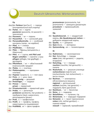Deutsch-Ukrainisches WörterverzeichnisDeutsch-Ukrainisches Wörterverzeichnis
Pp
das/der Parkour [par'ku:r]  — паркур
(екстремальний вид спорту)
die Partei, -en — партія
passieren (passierte, ist passiert) —
траплятися
das Passwort, -¨-er — пароль
der Pausenhof, -¨-e — шкільний двір
die Personalkontrolle, -n — особовий
контроль (напр., на кордоні)
der Pfad, -e — стежка
der Pfadfinder, - — бойскаут
die Pfalz — Пфальц (місцевість у
Німеччині)
der Pfeil, -e — стріла; mit Pfeil und
Bogen schießen — стріляти з лука
pflegen (pflegte, hat gepflegt) —
доглядати
das Pflichtfach, -¨-er — обов’язковий
(навчальний) предмет
die Platte, -n — платівка
der Plattenspieler, - — програвач
платівок
der Popstar ['pɔpsta:r], -s — поп-зірка
der Preis, -e — ціна; приз
preisgünstig — дешевий
der Preisträger, - — лауреат
die Presse — преса
privat — приватний
der Privatunterricht — приватний урок
die Probe, -n — репетиція
probieren (probierte, hat probiert) —
пробувати (їжу); намагатися;
репетирувати (розм.)
der Profi, -s — професіонал
das Profil, -e — профіль; профіль
користувача (у соцмережах)
das Profilbild, -er — фото профіля
promovieren (promovierte, hat
promoviert) — захищати дисертацію
provokant — провокаційний,
зухвалий
Qq
die Quadratwurzel, -n — квадратний
корінь; die Quadratwurzel ziehen —
добувати квадратний корінь
die Quelle, -n — джерело
das Quiz [kvɪs], - — вікторина
die Quizsendung, -en — телевікторина
Rr
das Radrennen, - — велоперегони
der Rat, Ratschläge — порада
raten (riet, hat geraten) — радити;
вгадувати
der Ratschlag, -¨-e — порада
rauchen (rauchte, hat geraucht) —
палити
die Realschule, -n — реальне училище
recherchieren [reʃɛr'ʃi:rən]
(recherchierte, hat recherchiert) —
вести пошук
der Rechner, - — електронна
обчислювальна машина
regional — регіональний
reichen (reichte, hat gereicht) —
подавати; бути достатнім
der Reichtum, -¨-er — багатство
die Reise, -n — подорож
der Reiseführer, - — путівник; гід
die Reiseroute, -n — маршрут подорожі
das Reiseziel, -e — пункт призначення
reiten (ritt, ist/hat geritten) —
скакати верхи
reizvoll — чарівний; привабливий
246
 