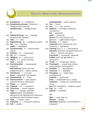 Deutsch-Ukrainisches WörterverzeichnisDeutsch-Ukrainisches Wörterverzeichnis
die Symphonie, -n — симфонія
das Symphonieorchester [-ɔrkɛstər], - —
симфонічний оркестр
symphonisch — симфонічний
Tt
die Tabloid-Zeitung, -en — таблоїд
(компактна газета)
das Tabu, -s — табу
die Tageszeitung, -en — щоденна газета
das Tal, -¨-er — долина
tapfer — хоробрий
die Taschenlampe, -n — кишенькова
лампа
die Tastatur, -en — клавіатура
die Tat, -en — вчинок
die Tätigkeit, -en — діяльність
der Tatort, -e — місце злочину
taub — глухий
der Teamcharakter — командний
характер
teil|nehmen (nahm teil, hat
teilgenommen) — брати участь
der Teilnehmer, - — учасник
teuer — дорогий, коштовний
das Theaterstück, -e — п’єса
der Thomanerchor — хор церкви
Святого Хоми (у Лейпцигу)
das Ticket, -s — квиток
das Tiefland, -¨-er — низовина
der Tierschutz — захист тварин
der Tipp, -s — порада, вказівка
tippen (tippte, hat getippt) —
друкувати (на друкарській машинці,
клавіатурі комп’ютера тощо)
der Titel, - — назва, титул
die Titelseite, -n — титульна сторінка
der Tod — смерть
todlangweilig — дуже нудний
der Ton — глина
der Ton, -¨-e — тон, гучність
die Töpferei — гончарне ремесло,
гончарство
tot — мертвий
total — повністю
touren ['tu:rən] (tourte, hat
getourt) — здійснювати турне
die Tournee, -n — турне
trainieren [tre:-] (trainierte, hat
trainiert) — тренувати
das Training ['tre:-], -s — тренування
träumen (träumte, hat geträumt) (von
+ Dat.) — мріяти про щось
traumhaft — казковий, чарівний
treffen (traf, hat getroffen) —
зустрічати
der Trend, -s — тенденція, тренд
der Trendsport — новий вид спорту,
який набуває популярності
der Trickfilm, -e — мультфільм
die Trommel, -n — барабан
die Trompete, -n — труба (муз.
інструмент)
tropisch — тропічний
trotz — незважаючи на, попри
trotzdem — попри це, незважаючи
на це
tun (tat, hat getan) — робити, діяти
der Typ, -en — тип
typisch — типовий
Uu
über — над; про; за
überall — усюди
überfallen (überfiel, hat überfallen) —
нападати
249
 
