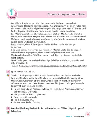 Le kt
ion
11 Stunde 8. Jugend und ModeStunde 8. Jugend und Mode
Vor allem Sportmarken sind bei Jungs sehr beliebt, ungepflegt
aussehende Kleidung dagegen nicht. Ab und zu kann es auch ruhig mal
ein Hemd sein. Doch allgemein tragen die Jungs von heute T-Shirts und
Pullis. Kappen sind immer noch in und bunte Hosen sowieso.
Bei Mädchen sieht es ähnlich aus: die üblichen Marken, die übliche
Mode. Die Mädchen tragen eher klassische Sachen. No-Gos sind zu viel
Make-up und Jogginghosen, da diese für die Schule unpassend wirken,
außer beim und nach dem Sport.
Jungs finden, dass Röhrenjeans bei Mädchen nach wie vor gut
aussehen.
Und was sagen die Lehrer zur heutigen Mode? Viele der befragten
Lehrer haben angegeben, dass ihnen aufgefallen ist, wie viel
Markenkleidung ihre Schüler tragen, und dass das ihnen persönlich
nicht gefällt.
Im Grunde genommen ist die heutige Schülermode bunt, kreativ und
sehr individuell.
Nach: http://www.derwesten.de/zeusmedienwelten/zeus/fuer-schueler
4 Spiel «Unsere Mode».
Spielt in Kleingruppen. Die Spieler beschreiben der Reihe nach die
heutige Kleidung oder den Kleidungsstil eines Mitschülers oder einer
Mitschülerin, nennen aber seinen/ihren Namen nicht. Die anderen
müssen erraten und den Namen nennen. Für jeden richtigen Versuch
bekommt man je einen Punkt.
A: Heute trägt diese Person…/Meistens trägt diese Person modische/
sportliche/… Kleidung.
B: Ich glaube, du hast … gemeint.
A: Nein, das stimmt nicht.
C: Ich meine, das ist…
A: Ja, du hast Recht. Das ist…
5 Welche Kleidung findest du in und welche out? Was trägst du gern?
Schreibe.
4
5
25
Тема 1. Спосіб життя
 