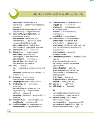 Deutsch-Ukrainisches WörterverzeichnisDeutsch-Ukrainisches Wörterverzeichnis
überfluten (überflutete, hat
überflutet) — затоплювати (водою),
заливати
übernachten (übernachtete, hat
übernachtet) — переночувати
die Übernachtungsmöglichkeit, -en —
можливість ночівлі
übernehmen (übernahm, hat
übernommen) — брати на себе
(напр., відповідальність)
überraschen (überraschte, hat
überrascht) — здивувати, вразити
die Überschrift, -en — заголовок
der Übersetzer, - — перекладач
übertragen (übertrug, hat
übertragen) — транслювати
überwiegend — переважно
überwinden (überwand, hat
überwunden) — долати
das Ufer, - — берег
um — навколо; о (про конкретний
час)
umfassen (umfasste, hat umfasst) —
охоплювати
der Umgang — спілкування,
поводження, ставлення
die Umgangssprache — жива мова
die Umgebung, -en — околиця;
оточення
um|schalten (schaltete um, hat
umgeschaltet) — перемикати
umsonst — задарма
umspülen (umspülte, hat umspült) —
омивати
der Umweltschutz — захист довкілля
unabhängig — незалежний
die Unabhängigkeit — незалежність
unbeschränkt — необмежений
die Unendlichkeit — нескінченність
ungepflegt — неохайний
ungerecht — несправедливий;
несправедливо
unsicher — невпевнений;
невпевнено
unsichtbar — невидимий
der Unsichtbare, -n — невидимка
unterhalten (unterhielt, hat
unterhalten) — розважати;
unterhalten, sich (unterhielt sich, hat
sich unterhalten) — розмовляти,
спілкуватися
unterhaltsam — цікавий;
розважальний
die Unterhaltungsmusik — розважальна
музика
unternehmen (unternahm,
hat unternommen) — робити,
здійснювати
unterschiedlich — різний
untersuchen (untersuchte, hat
untersucht) — обстежувати;
досліджувати
unterwegs — дорогою
unvergesslich — незабутній
unweit — неподалік від
der Urlaub, -e — відпустка
der USB-Stick, -s — флешка
Vv
veranstalten (veranstaltete, hat
veranstaltet) — влаштовувати
die Veranstaltung, -en — захід,
організація заходу
verantwortlich — відповідальний;
verantwortlich sein (für + Akk.) —
бути відповідальним за щось
250
 