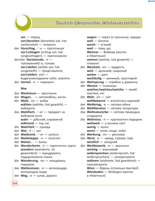Deutsch-Ukrainisches WörterverzeichnisDeutsch-Ukrainisches Wörterverzeichnis
vor — перед
vor|bereiten (bereitete vor, hat
vorbereitet) — готувати
der Vorschlag, -¨-e — пропозиція
vor|schlagen (schlug vor, hat
vorgeschlagen) — пропонувати
der/die Vorsitzende, -n —
головуючий/-а, голова
vor|stellen (stellte vor, hat
vorgestellt) — представляти;
vor|stellen, sich —
відрекомендувати себе; уявляти
der Vorteil, -e — перевага
Ww
das Wachstum — зростання
der Wagen, - — автомобіль; вагон
die Wahl, -en — вибір
wählen (wählte, hat gewählt) —
вибирати
das Wahlfach, -¨-er — предмет за
вибором учня
wahr — дійсний, справжній
während — під час
die Wahrheit — правда
der Wal, -e — кит
der Waldrand, -¨-er — узлісся
die Waldsteppe, -n — лісостеп
der Walzer, - — вальс
die Wanderkarte, -n — туристична карта
wandern (wanderte, ist
gewandert) — мандрувати,
подорожувати пішки
die Wanderung, -en — мандрівка,
подорож
das Wattenmeer, -e — мілководдя,
мілководне море
der Weg, -e — шлях, дорога
wegen — через (з причини), заради
weh — боляче
weich — м’який
weil — тому що
Weimar — Веймар (місто
в Німеччині)
weinen (weinte, hat geweint) —
плакати
die Weisheit, -en — мудрість
weit — далекий; широкий
weiter — далі
weitläufig — великий, просторий
der Weitsprung — стрибок у довжину
der Weizen — пшениця
welcher/welches/welche — який/
яке/яка, які
die Welt, -en — світ
weltbekannt — всесвітньо відомий
der Weltkrieg, -e — світова війна
die Weltliteratur — світова література
das Weltnaturerbe — світова природна
спадщина
die Weltreise, -n — кругосвітня подорож
weltweit — у всьому світі
wenig — мало
wenn — коли; якщо, якби
die Werbung, -en — реклама
das Werk, -e — завод; справа; твір
westlich — західний
der Wettbewerb, -e — змагання
wichtig — важливий
widersprechen (widersprach, hat
widersprochen) — заперечувати
widmen (widmete, hat gewidmet) —
присвячувати
Wien — Відень (столиця Австрії)
Wiesbaden — Вісбаден (місто
в Німеччині)
252
 
