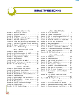 INHALTSVERZEICHNIS
Lektion 1. Lebensweise
Stunde 1. Erholung im Sommer . . . . . . . . . . . . . . . .4
Stunde 2. Erholung alternativ . . . . . . . . . . . . . . . . . .8
Stunde 3. Pfadfinder . . . . . . . . . . . . . . . . . . . . . . . .11
Stunde 4. Ausflüge und Wanderungen . . . . . . . . .14
Stunde 5. Gesunde Lebensweise . . . . . . . . . . . . . .17
Stunde 6. Sport wird bei uns groß geschrieben . .20
Stunde 7. Fun- und Extremsport immer beliebter22
Stunde 8. Jugend und Mode. . . . . . . . . . . . . . . . . .24
Stunden 9—11. Wiederholung . . . . . . . . . . . . . . . .26
Lektion 2. Meine Freunde und ich
Stunde 12. Beste Freunde . . . . . . . . . . . . . . . . . . . . .29
Stunde 13. Wofür interessierst du dich? . . . . . . . . .31
Stunde 14. Gemeinsame Interessen. . . . . . . . . . . . .34
Stunde 15. Ungewöhnliche Hobbys . . . . . . . . . . . . .37
Stunde 16. Brieffreunde. . . . . . . . . . . . . . . . . . . . . . .39
Stunde 17. Per Post oder per Mail?. . . . . . . . . . . . .41
Stunde 18. Wir surfen gern im Internet. . . . . . . . . .43
Stunden 19—21. Wiederholung . . . . . . . . . . . . . . . .45
Lektion 3. Schulleben
Stunde 22. Wozu braucht man Schulen?. . . . . . . . .48
Stunde 23. Schulen in Deutschland . . . . . . . . . . . . .51
Stunde 24. Schulen in der Ukraine. . . . . . . . . . . . . .53
Stunde 25. Eine deutsche Schule stellt sich vor . . .55
Stunde 26. Lieblingsfächer. . . . . . . . . . . . . . . . . . . . .58
Stunde 27. Wozu braucht man Schulnoten? . . . . . .60
Stunde 28. Hausaufgaben — Pro und Kontra . . . . .63
Stunde 29. Schulpersonal . . . . . . . . . . . . . . . . . . . . .65
Stunde 30. Unsere Schulveranstaltungen . . . . . . . .68
Stunde 31. Sprachreisen . . . . . . . . . . . . . . . . . . . . . .70
Stunden 32—34. Wiederholung . . . . . . . . . . . . . . . .72
Lektion 4. Schulbibliothek
Stunde 35. In der Bibliothek . . . . . . . . . . . . . . . . . . .75
Stunde 36. Unsere Schulbibliothek. . . . . . . . . . . . . .77
Stunde 37. Wie oft besuchst du die Bibliothek? . .80
Stunde 38. Was lesen wir gern?. . . . . . . . . . . . . . . .83
Stunde 39. Bekannte Autoren und ihre Bücher . . .85
Stunde 40. Worum geht es im Buch? . . . . . . . . . . .87
Stunde 41. Mein Lieblingsbuch. . . . . . . . . . . . . . . . .90
Stunde 42. Lieblingshelden . . . . . . . . . . . . . . . . . . . .92
Stunde 43. Deutsche Schriftsteller und Dichter . . .94
Stunde 44. Ukrainische Schriftsteller und Dichter .97
Stunde 45. Unser Literaturunterricht . . . . . . . . . . .100
Stunden 46—48. Wiederholung . . . . . . . . . . . . . . .102
Lektion 5. Massenmedien
Stunde 49. Die Presse . . . . . . . . . . . . . . . . . . . . . . .105
Stunde 50. Jugendmagazine . . . . . . . . . . . . . . . . . .107
Stunde 51. Was steht in der Zeitung? . . . . . . . . . .109
Stunde 52. Zeitung und Schule . . . . . . . . . . . . . . . .112
Stunde 53. Zeitungen mal anders. . . . . . . . . . . . . .114
Stunde 54. Moderne Kommunikationsmittel. . . . .117
Stunde 55. Was läuft im Fernsehen? . . . . . . . . . . .120
Stunde 56. Wie alt ist der Computer? . . . . . . . . . .122
Stunde 57. Das Internet — ein Freund oder
ein Feind? . . . . . . . . . . . . . . . . . . . . . . .125
Stunde 58. Das Internet — ein guter Helfer
beim Lernen. . . . . . . . . . . . . . . . . . . . . .127
Stunden 59—61. Wiederholung . . . . . . . . . . . . . . .130
Lektion 6. Musik
Stunde 62. Musikinstrumente und Musiker . . . . .133
Stunde 63. Welches Musikinstrument spielst du?137
Stunde 64. Komponisten und ihre Werke . . . . . . .140
254
 
