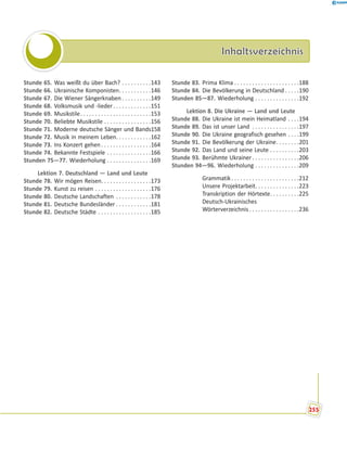 InhaltsverzeichnisInhaltsverzeichnis
Stunde 65. Was weißt du über Bach? . . . . . . . . . .143
Stunde 66. Ukrainische Komponisten. . . . . . . . . . .146
Stunde 67. Die Wiener Sängerknaben . . . . . . . . . .149
Stunde 68. Volksmusik und -lieder. . . . . . . . . . . . .151
Stunde 69. Musikstile. . . . . . . . . . . . . . . . . . . . . . . .153
Stunde 70. Beliebte Musikstile . . . . . . . . . . . . . . . .156
Stunde 71. Moderne deutsche Sänger und Bands158
Stunde 72. Musik in meinem Leben. . . . . . . . . . . .162
Stunde 73. Ins Konzert gehen . . . . . . . . . . . . . . . . .164
Stunde 74. Bekannte Festspiele . . . . . . . . . . . . . . .166
Stunden 75—77. Wiederholung . . . . . . . . . . . . . . .169
Lektion 7. Deutschland — Land und Leute
Stunde 78. Wir mögen Reisen. . . . . . . . . . . . . . . . .173
Stunde 79. Kunst zu reisen . . . . . . . . . . . . . . . . . . .176
Stunde 80. Deutsche Landschaften . . . . . . . . . . . .178
Stunde 81. Deutsche Bundesländer . . . . . . . . . . . .181
Stunde 82. Deutsche Städte . . . . . . . . . . . . . . . . . .185
Stunde 83. Prima Klima . . . . . . . . . . . . . . . . . . . . . .188
Stunde 84. Die Bevölkerung in Deutschland . . . . .190
Stunden 85—87. Wiederholung . . . . . . . . . . . . . . .192
Lektion 8. Die Ukraine — Land und Leute
Stunde 88. Die Ukraine ist mein Heimatland . . . .194
Stunde 89. Das ist unser Land . . . . . . . . . . . . . . . .197
Stunde 90. Die Ukraine geografisch gesehen . . . .199
Stunde 91. Die Bevölkerung der Ukraine. . . . . . . .201
Stunde 92. Das Land und seine Leute . . . . . . . . . .203
Stunde 93. Berühmte Ukrainer . . . . . . . . . . . . . . . .206
Stunden 94—96. Wiederholung . . . . . . . . . . . . . . .209
Grammatik . . . . . . . . . . . . . . . . . . . . . . .212
Unsere Projektarbeit. . . . . . . . . . . . . . .223
Transkription der Hörtexte. . . . . . . . . .225
Deutsch-Ukrainisches
Wörterverzeichnis . . . . . . . . . . . . . . . . .236
255
 