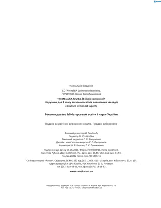 Навчальне видання
СОТНИКОВА Світлана Іванівна,
ГОГОЛЄВА Ганна Володимирівна
НІМЕЦЬКА МОВА 8-й рік навчання
підручник для 8 класу загальноосвітніх навчальних закладів
«Deutsch lernen ist super!»
Рекомендовано Міністерством освіти і науки України
Видано за рахунок державних коштів. Продаж заборонено
Фаховий редактор О. Гюндогду
Редактор О. Ю. Щербак
Технічний редактор С. Я. Захарченко
Дизайн і комп’ютерна верстка С. О. Петрачков
Коректори: Н. В. Красна, С. С. Павлюченко
Підписано до друку 05.06.2016. Формат 84×108/16. Папір офсетний.
Гарнітура Рубана. Друк офсетний. Ум. друк. арк. 26,88. Обл.-вид. арк. 34,94.
Наклад 28822 прим. Зам. № 5306-16
ТОВ Видавництво «Ранок». Свідоцтво ДК № 3322 від 26.11.2008. 61071 Харків, вул. Кібальчича, 27, к. 135.
Адреса редакції: 61145 Харків, вул. Космічна, 21-а, 7 поверх.
Тел. (057) 719-48-65, тел./факс (057) 719-58-67.
www.ranok.com.ua
Надруковано у друкарні ТОВ «Тріада Принт» м. Харків, вул. Киргизcька, 19.
Тел. 703-12-21, e-mail: sale@triada.kharkov.ua
 
