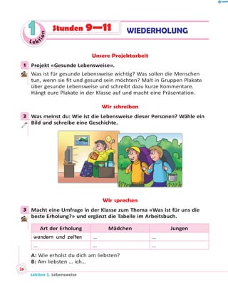 Le ktion
11 WIEDERHOLUNGStunden 9—11
Unsere Projektarbeit
1 Projekt «Gesunde Lebensweise».
Was ist für gesunde Lebensweise wichtig? Was sollen die Menschen
tun, wenn sie fit und gesund sein möchten? Malt in Gruppen Plakate
über gesunde Lebensweise und schreibt dazu kurze Kommentare.
Hängt eure Plakate in der Klasse auf und macht eine Präsentation.
Wir schreiben
2 Was meinst du: Wie ist die Lebensweise dieser Personen? Wähle ein
Bild und schreibe eine Geschichte.
Wir sprechen
3 Macht eine Umfrage in der Klasse zum Thema «Was ist für uns die
beste Erholung?» und ergänzt die Tabelle im Arbeitsbuch.
Art der Erholung Mädchen Jungen
wandern und zelten … …
… … …
A: Wie erholst du dich am liebsten?
B: Am liebsten … ich…
1
2
3
Lektion 1. Lebensweise
26
 