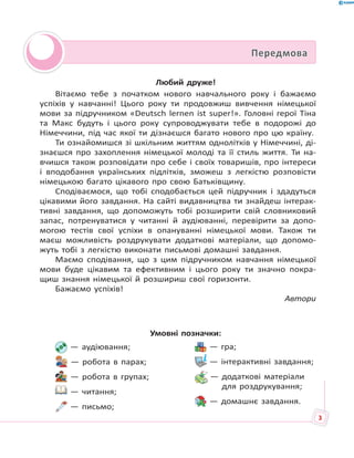 Любий друже!
Вітаємо тебе з початком нового навчального року і бажаємо
успіхів у навчанні! Цього року ти продовжиш вивчення німецької
мови за підручником «Deutsch lernen ist super!». Головні герої Тіна
та Макс будуть і цього року супроводжувати тебе в подорожі до
Німеччини, під час якої ти дізнаєшся багато нового про цю країну.
Ти ознайомишся зі шкільним життям однолітків у Німеччині, ді-
знаєшся про захоплення німецької молоді та її стиль життя. Ти на-
вчишся також розповідати про себе і своїх товаришів, про інтереси
і вподобання українських підлітків, зможеш з легкістю розповісти
німецькою багато цікавого про свою Батьківщину.
Сподіваємося, що тобі сподобається цей підручник і здадуться
цікавими його завдання. На сайті видавництва ти знайдеш інтерак-
тивні завдання, що допоможуть тобі розширити свій словниковий
запас, потренуватися у читанні й аудіюванні, перевірити за допо-
могою тестів свої успіхи в опануванні німецької мови. Також ти
маєш можливість роздрукувати додаткові матеріали, що допомо-
жуть тобі з легкістю виконати письмові домашні завдання.
Маємо сподівання, що з цим підручником навчання німецької
мови буде цікавим та ефективним і цього року ти значно покра-
щиш знання німецької й розшириш свої горизонти.
Бажаємо успіхів!
Автори
ПередмоваПередмова
— аудіювання;
— робота в парах;
— робота в групах;
— читання;
— письмо;
— гра;
— інтерактивні завдання;
— додаткові матеріали
для роздрукування;
— домашнє завдання.
Умовні позначки:
3
 