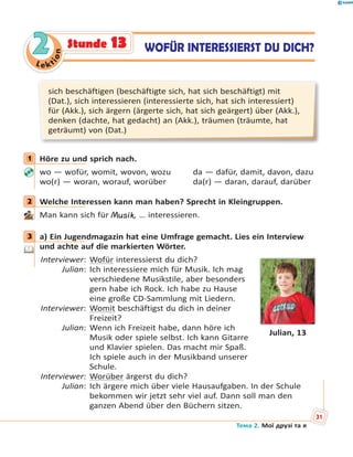 Le kt
ion
22 WOFÜR INTERESSIERST DU DICH?Stunde 13
sich beschäftigen (beschäftigte sich, hat sich beschäftigt) mit
(Dat.), sich interessieren (interessierte sich, hat sich interessiert)
für (Akk.), sich ärgern (ärgerte sich, hat sich geärgert) über (Akk.),
denken (dachte, hat gedacht) an (Akk.), träumen (träumte, hat
geträumt) von (Dat.)
1 Höre zu und sprich nach.
wo — wofür, womit, wovon, wozu da — dafür, damit, davon, dazu
wo(r) — woran, worauf, worüber da(r) — daran, darauf, darüber
2 Welche Interessen kann man haben? Sprecht in Kleingruppen.
Man kann sich für Musik, … interessieren.
3 a) Ein Jugendmagazin hat eine Umfrage gemacht. Lies ein Interview
und achte auf die markierten Wörter.
Interviewer: Wofür interessierst du dich?
Julian: Ich interessiere mich für Musik. Ich mag
verschiedene Musikstile, aber besonders
gern habe ich Rock. Ich habe zu Hause
eine große CD-Sammlung mit Liedern.
Interviewer: Womit beschäftigst du dich in deiner
Freizeit?
Julian: Wenn ich Freizeit habe, dann höre ich
Musik oder spiele selbst. Ich kann Gitarre
und Klavier spielen. Das macht mir Spaß.
Ich spiele auch in der Musikband unserer
Schule.
Interviewer: Worüber ärgerst du dich?
Julian: Ich ärgere mich über viele Hausaufgaben. In der Schule
bekommen wir jetzt sehr viel auf. Dann soll man den
ganzen Abend über den Büchern sitzen.
1
2
3
Julian, 13
Тема 2. Мої друзі та я
31
 