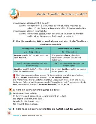 L e ktion
22 Stunde 13. Wofür interessierst du dich?Stunde 13. Wofür interessierst du dich?
Interviewer: Woran denkst du oft?
Julian: Ich denke oft daran, dass es toll ist, viele Freunde zu
haben. Echte Freunde können in allen Situationen helfen.
Interviewer: Wovon träumst du?
Julian: Ich träume davon, nach der Schule Musiker zu werden
und in einer bekannten Rockband zu spielen.
b) Lies die markierten Wörter noch einmal und sieh dir die Tabelle an.
Pronominaladverbien
Interrogative Formen Demonstrative Formen
wo + Präposition da + Präposition
Wovon sprecht ihr?  Wir sprechen
vom Konzert.
Wir sprechen davon, dass bald
das Konzert unserer Musikband
stattfindet.
wo(r) + Präposition (beginnt mit
einem Vokal)
da(r) + Präposition (beginnt mit
einem Vokal)
Worüber erzählt Katja?  Sie erzählt
über ihre Ferienreise.
Sie erzählt darüber, wohin sie in den
Ferien gereist ist.
!Die Pronominaladverbien stehen für Gegenstände und abstrakte Sachen,
z. B.: Woran hast du dich erinnert? — An meine Kindheit.
Die Pronominaladverbien stehen nicht für Lebewesen (Menschen und Tiere).
In diesem Fall gebraucht man passende Präpositionen mit Pronomen, z. B.: An
wen hast du dich erinnert? An deine Freundin? — Ja, an sie.
4 a) Höre ein Interview und ergänze die Sätze.
Lea interessiert sich für…
In ihrer Freizeit besucht sie … und nimmt an … teil.
Sie ärgert sich darüber, dass…
Lea denkt oft daran, dass…
Sie träumt davon, dass…
b) Höre noch ein Interview und löse die Aufgabe auf der Website.
4
32
Lektion 2. Meine Freunde und ich
 