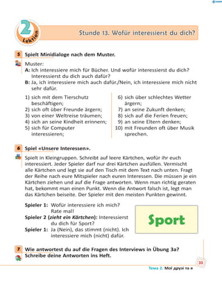 Le kt
ion
22 Stunde 13. Wofür interessierst du dich?Stunde 13. Wofür interessierst du dich?
5 Spielt Minidialoge nach dem Muster.
Muster:
A: Ich interessiere mich für Bücher. Und wofür interessierst du dich?
Interessierst du dich auch dafür?
B: Ja, ich interessiere mich auch dafür./Nein, ich interessiere mich nicht
sehr dafür.
1) sich mit dem Tierschutz
beschäftigen;
2) sich oft über Freunde ärgern;
3) von einer Weltreise träumen;
4) sich an seine Kindheit erinnern;
5) sich für Computer
interessieren;
6) sich über schlechtes Wetter
ärgern;
7) an seine Zukunft denken;
8) sich auf die Ferien freuen;
9) an seine Eltern denken;
10) mit Freunden oft über Musik
sprechen.
6 Spiel «Unsere Interessen».
Spielt in Kleingruppen. Schreibt auf leere Kärtchen, wofür ihr euch
interessiert. Jeder Spieler darf nur drei Kärtchen ausfüllen. Vermischt
alle Kärtchen und legt sie auf den Tisch mit dem Text nach unten. Fragt
der Reihe nach eure Mitspieler nach euren Interessen. Die müssen je ein
Kärtchen ziehen und auf die Frage antworten. Wenn man richtig geraten
hat, bekommt man einen Punkt. Wenn die Antwort falsch ist, legt man
das Kärtchen beiseite. Der Spieler mit den meisten Punkten gewinnt.
Spieler 1: Wofür interessiere ich mich?
Rate mal!
Spieler 2 (zieht ein Kärtchen): Interessierst
du dich für Sport?
Spieler 1: Ja (Nein), das stimmt (nicht). Ich
interessiere mich (nicht) dafür.
7 Wie antwortest du auf die Fragen des Interviews in Übung 3a?
Schreibe deine Antworten ins Heft.
5
6
Sport
7
33
Тема 2. Мої друзі та я
 