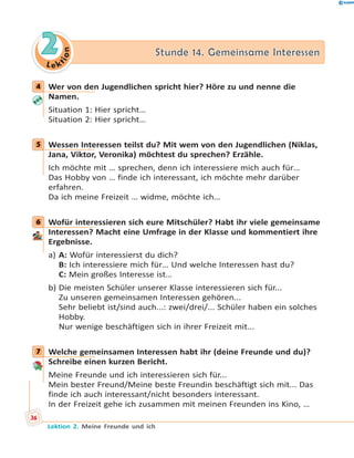 L e ktion
22 Stunde 14. Gemeinsame InteressenStunde 14. Gemeinsame Interessen
4 Wer von den Jugendlichen spricht hier? Höre zu und nenne die
Namen.
Situation 1: Hier spricht…
Situation 2: Hier spricht…
5 Wessen Interessen teilst du? Mit wem von den Jugendlichen (Niklas,
Jana, Viktor, Veronika) möchtest du sprechen? Erzähle.
Ich möchte mit … sprechen, denn ich interessiere mich auch für…
Das Hobby von … finde ich interessant, ich möchte mehr darüber
erfahren.
Da ich meine Freizeit … widme, möchte ich…
6 Wofür interessieren sich eure Mitschüler? Habt ihr viele gemeinsame
Interessen? Macht eine Umfrage in der Klasse und kommentiert ihre
Ergebnisse.
a) A: Wofür interessierst du dich?
B: Ich interessiere mich für… Und welche Interessen hast du?
C: Mein großes Interesse ist…
b) Die meisten Schüler unserer Klasse interessieren sich für...
Zu unseren gemeinsamen Interessen gehören...
Sehr beliebt ist/sind auch...: zwei/drei/... Schüler haben ein solches
Hobby.
Nur wenige beschäftigen sich in ihrer Freizeit mit...
7 Welche gemeinsamen Interessen habt ihr (deine Freunde und du)?
Schreibe einen kurzen Bericht.
Meine Freunde und ich interessieren sich für...
Mein bester Freund/Meine beste Freundin beschäftigt sich mit... Das
finde ich auch interessant/nicht besonders interessant.
In der Freizeit gehe ich zusammen mit meinen Freunden ins Kino, …
4
5
6
7
36
Lektion 2. Meine Freunde und ich
 
