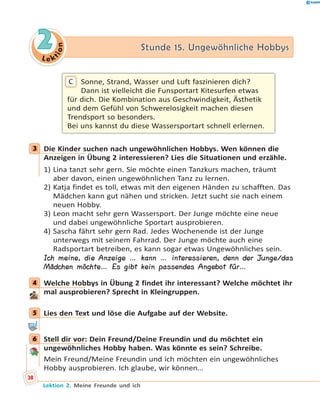 L e ktion
22 Stunde 15. Ungewöhnliche HobbysStunde 15. Ungewöhnliche Hobbys
Sonne, Strand, Wasser und Luft faszinieren dich?
Dann ist vielleicht die Funsportart Kitesurfen etwas
für dich. Die Kombination aus Geschwindigkeit, Ästhetik
und dem Gefühl von Schwerelosigkeit machen diesen
Trendsport so besonders.
Bei uns kannst du diese Wassersportart schnell erlernen.
C
3 Die Kinder suchen nach ungewöhnlichen Hobbys. Wen können die
Anzeigen in Übung 2 interessieren? Lies die Situationen und erzähle.
1) Lina tanzt sehr gern. Sie möchte einen Tanzkurs machen, träumt
aber davon, einen ungewöhnlichen Tanz zu lernen.
2) Katja findet es toll, etwas mit den eigenen Händen zu schafften. Das
Mädchen kann gut nähen und stricken. Jetzt sucht sie nach einem
neuen Hobby.
3) Leon macht sehr gern Wassersport. Der Junge möchte eine neue
und dabei ungewöhnliche Sportart ausprobieren.
4) Sascha fährt sehr gern Rad. Jedes Wochenende ist der Junge
unterwegs mit seinem Fahrrad. Der Junge möchte auch eine
Radsportart betreiben, es kann sogar etwas Ungewöhnliches sein.
Ich meine, die Anzeige … kann … interessieren, denn der Junge/das
Mädchen möchte… Es gibt kein passendes Angebot für…
4 Welche Hobbys in Übung 2 findet ihr interessant? Welche möchtet ihr
mal ausprobieren? Sprecht in Kleingruppen.
5 Lies den Text und löse die Aufgabe auf der Website.
6 Stell dir vor: Dein Freund/Deine Freundin und du möchtet ein
ungewöhnliches Hobby haben. Was könnte es sein? Schreibe.
Mein Freund/Meine Freundin und ich möchten ein ungewöhnliches
Hobby ausprobieren. Ich glaube, wir können…
3
4
5
6
38
Lektion 2. Meine Freunde und ich
 