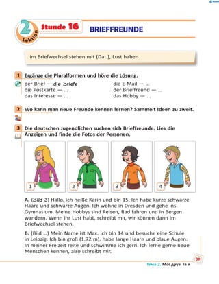Le kt
ion
22 BRIEFFREUNDEStunde 16
im Briefwechsel stehen mit (Dat.), Lust haben
1 Ergänze die Pluralformen und höre die Lösung.
der Brief — die Briefe die E-Mail — …
die Postkarte — … der Brieffreund — …
das Interesse — … das Hobby — …
2 Wo kann man neue Freunde kennen lernen? Sammelt Ideen zu zweit.
3 Die deutschen Jugendlichen suchen sich Brieffreunde. Lies die
Anzeigen und finde die Fotos der Personen.
1 2 3 4
A. (Bild 3) Hallo, ich heiße Karin und bin 15. Ich habe kurze schwarze
Haare und schwarze Augen. Ich wohne in Dresden und gehe ins
Gymnasium. Meine Hobbys sind Reisen, Rad fahren und in Bergen
wandern. Wenn ihr Lust habt, schreibt mir, wir können dann im
Briefwechsel stehen.
B. (Bild …) Mein Name ist Max. Ich bin 14 und besuche eine Schule
in Leipzig. Ich bin groß (1,72 m), habe lange Haare und blaue Augen.
In meiner Freizeit reite und schwimme ich gern. Ich lerne gerne neue
Menschen kennen, also schreibt mir.
1
2
3
Тема 2. Мої друзі та я
39
 