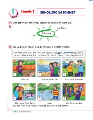 Le ktion
11 Stunde 1 ERHOLUNG IM SOMMER
1 Was gehört zur Erholung? Ergänzt zu zweit den Wort-Igel.
Erholung
am Meer
2 Wo und wann haben sich die Personen erholt? Erzähle.
am Meer/im Juni, am Fluss/im August, auf dem Land/Anfang August,
in der Stadt/Ende Juli, zu Hause/im Juli, in einem Ferienlager/im Juli
1 2 3
Bastian Christina und Jan Lars und Andreas
4 5 6
Herr und Frau Beck Lukas die Geschwister
Bastian hat sich Anfang August auf dem Land erholt.
1
2
Lektion 1. Lebensweise
4
 