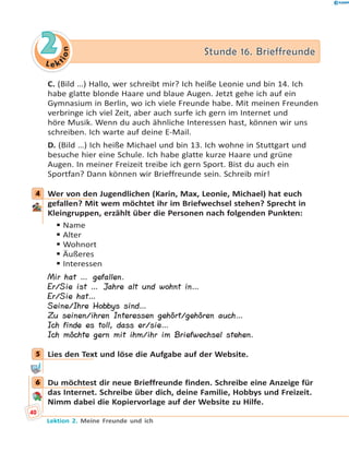 L e ktion
22 Stunde 16. BrieffreundeStunde 16. Brieffreunde
C. (Bild …) Hallo, wer schreibt mir? Ich heiße Leonie und bin 14. Ich
habe glatte blonde Haare und blaue Augen. Jetzt gehe ich auf ein
Gymnasium in Berlin, wo ich viele Freunde habe. Mit meinen Freunden
verbringe ich viel Zeit, aber auch surfe ich gern im Internet und
höre Musik. Wenn du auch ähnliche Interessen hast, können wir uns
schreiben. Ich warte auf deine E-Mail.
D. (Bild …) Ich heiße Michael und bin 13. Ich wohne in Stuttgart und
besuche hier eine Schule. Ich habe glatte kurze Haare und grüne
Augen. In meiner Freizeit treibe ich gern Sport. Bist du auch ein
Sportfan? Dann können wir Brieffreunde sein. Schreib mir!
4 Wer von den Jugendlichen (Karin, Max, Leonie, Michael) hat euch
gefallen? Mit wem möchtet ihr im Briefwechsel stehen? Sprecht in
Kleingruppen, erzählt über die Personen nach folgenden Punkten:
 Name
 Alter
 Wohnort
 Äußeres
 Interessen
Mir hat … gefallen.
Er/Sie ist … Jahre alt und wohnt in…
Er/Sie hat…
Seine/Ihre Hobbys sind…
Zu seinen/ihren Interessen gehört/gehören auch…
Ich finde es toll, dass er/sie…
Ich möchte gern mit ihm/ihr im Briefwechsel stehen.
5 Lies den Text und löse die Aufgabe auf der Website.
6 Du möchtest dir neue Brieffreunde finden. Schreibe eine Anzeige für
das Internet. Schreibe über dich, deine Familie, Hobbys und Freizeit.
Nimm dabei die Kopiervorlage auf der Website zu Hilfe.
4
5
6
40
Lektion 2. Meine Freunde und ich
 