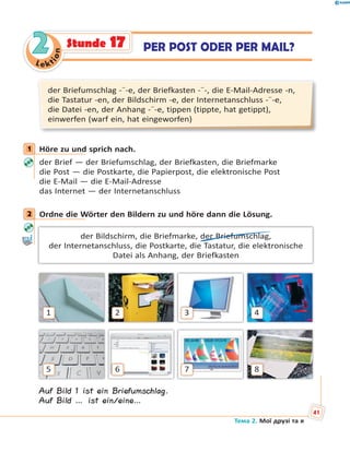 Le kt
ion
22 PER POST ODER PER MAIL?Stunde 17
der Briefumschlag -¨-e, der Briefkasten -¨-, die E-Mail-Adresse -n,
die Tastatur -en, der Bildschirm -e, der Internetanschluss -¨-e,
die Datei -en, der Anhang -¨-e, tippen (tippte, hat getippt),
einwerfen (warf ein, hat eingeworfen)
1 Höre zu und sprich nach.
der Brief — der Briefumschlag, der Briefkasten, die Briefmarke
die Post — die Postkarte, die Papierpost, die elektronische Post
die E-Mail — die E-Mail-Adresse
das Internet — der Internetanschluss
2 Ordne die Wörter den Bildern zu und höre dann die Lösung.
der Bildschirm, die Briefmarke, der Briefumschlag,
der Internetanschluss, die Postkarte, die Tastatur, die elektronische
Datei als Anhang, der Briefkasten
1
5
2
6
3
7
4
8
Auf Bild 1 ist ein Briefumschlag.
Auf Bild … ist ein/eine…
1
2
Тема 2. Мої друзі та я
41
 