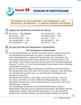 Le kt
ion
33 SCHULEN IN DEUTSCHLANDStunde 23
der Schultyp -en, die Grundschule -n, die Hauptschule -n, die
Realschule -n, der Abschluss -¨-e, umfassen (umfasste, hat umfasst)
1 Ergänze die Pluralformen und höre die Lösung.
die Klasse — die Klassen die Hochschule — die …
die Schule — die … das Gymnasium — die …
die Grundschule — die … das Jahr — die …
die Hauptschule — die … das Schuljahr — die …
die Realschule — die … der Beruf — die …
2 Lies den Text über das Schulsystem in Deutschland.
Das Schulsystem in Deutschland
In Deutschland gehen die Kinder mit sechs Jahren in die Grundschule.
Da Schulbildung Ländersache ist, gibt es einige Unterschiede. In
vielen Bundesländern umfasst die Grundschule vier Schuljahre. Die
Grundschule besuchen alle Kinder gemeinsam. Danach trennen sich
ihre Wege. Viele Schüler besuchen heute zuerst eine Orientierungsstufe
(Klassen 5 und 6), um ihre Entscheidung für einen bestimmten Schultyp
noch ändern zu können.
Auf die Grundschule folgen Hauptschule, Realschule und Gymnasium.
Die Hauptschule kann fünf oder sechs Klassen umfassen. Den Abschluss
der Hauptschule braucht man, um viele Berufe in Handwerk und
Industrie zu erlernen.
Die Realschule umfasst in der Regel sechs Jahre von der 5. bis zur
10. Klasse und führt zu einem mittleren Bildungsabschluss. Diesen
Abschluss braucht man, um eine Berufsschule zu besuchen oder eine
Ausbildung zu machen.
Das neunjährige Gymnasium ist die traditionelle höhere Schule in
Deutschland. Hier gibt es das so genannte Kurssystem, die Schüler können
einige Fächer wählen. Man besucht Gymnasien, um in der Zukunft an
Hochschulen, Fachhochschulen und Universitäten studieren zu dürfen.
1
2
Тема 3. Шкільне життя
51
 