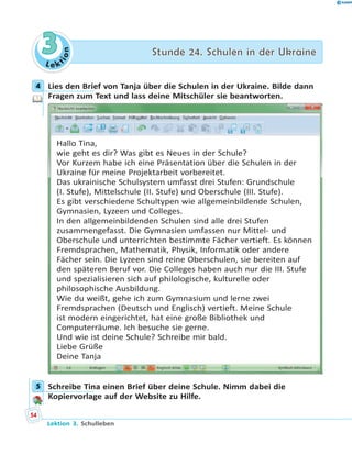 L e ktion
33 Stunde 24. Schulen in der UkraineStunde 24. Schulen in der Ukraine
4 Lies den Brief von Tanja über die Schulen in der Ukraine. Bilde dann
Fragen zum Text und lass deine Mitschüler sie beantworten.
Hallo Tina,
wie geht es dir? Was gibt es Neues in der Schule?
Vor Kurzem habe ich eine Präsentation über die Schulen in der
Ukraine für meine Projektarbeit vorbereitet.
Das ukrainische Schulsystem umfasst drei Stufen: Grundschule
(I. Stufe), Mittelschule (II. Stufe) und Oberschule (III. Stufe).
Es gibt verschiedene Schultypen wie allgemeinbildende Schulen,
Gymnasien, Lyzeen und Colleges.
In den allgemeinbildenden Schulen sind alle drei Stufen
zusammengefasst. Die Gymnasien umfassen nur Mittel- und
Oberschule und unterrichten bestimmte Fächer vertieft. Es können
Fremdsprachen, Mathematik, Physik, Informatik oder andere
Fächer sein. Die Lyzeen sind reine Oberschulen, sie bereiten auf
den späteren Beruf vor. Die Colleges haben auch nur die III. Stufe
und spezialisieren sich auf philologische, kulturelle oder
philosophische Ausbildung.
Wie du weißt, gehe ich zum Gymnasium und lerne zwei
Fremdsprachen (Deutsch und Englisch) vertieft. Meine Schule
ist modern eingerichtet, hat eine große Bibliothek und
Computerräume. Ich besuche sie gerne.
Und wie ist deine Schule? Schreibe mir bald.
Liebe Grüße
Deine Tanja
5 Schreibe Tina einen Brief über deine Schule. Nimm dabei die
Kopiervorlage auf der Website zu Hilfe.
4
5
54
Lektion 3. Schulleben
 