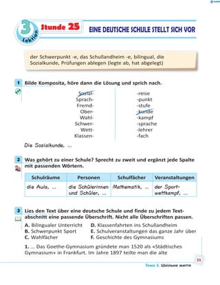 Le kt
ion
33 EINE DEUTSCHE SCHULE STELLT SICH VORStunde 25
der Schwerpunkt -e, das Schullandheim -e, bilingual, die
Sozialkunde, Prüfungen ablegen (legte ab, hat abgelegt)
1 Bilde Komposita, höre dann die Lösung und sprich nach.
Sozial-
Sprach-
Fremd-
Ober-
Wahl-
Schwer-
Wett-
Klassen-
-reise
-punkt
-stufe
-kunde
-kampf
-sprache
-lehrer
-fach
Die Sozialkunde, …
2 Was gehört zu einer Schule? Sprecht zu zweit und ergänzt jede Spalte
mit passenden Wörtern.
Schulräume Personen Schulfächer Veranstaltungen
die Aula, … die Schülerinnen
und Schüler, …
Mathematik, … der Sport-
wettkampf, …
3 Lies den Text über eine deutsche Schule und finde zu jedem Text-
abschnitt eine passende Überschrift. Nicht alle Überschriften passen.
A. Bilingualer Unterricht D. Klassenfahrten ins Schullandheim
B. Schwerpunkt Sport E. Schulveranstaltungen das ganze Jahr über
C. Wahlfächer F. Geschichte des Gymnasiums
1. … Das Goethe-Gymnasium gründete man 1520 als «Städtisches
Gymnasium» in Frankfurt. Im Jahre 1897 teilte man die alte
1
2
3
Тема 3. Шкільне життя
55
 