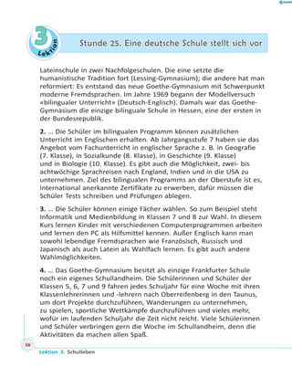 L e ktion
33 Stunde 25. Eine deutsche Schule stellt sich vorStunde 25. Eine deutsche Schule stellt sich vor
Lateinschule in zwei Nachfolgeschulen. Die eine setzte die
humanistische Tradition fort (Lessing-Gymnasium); die andere hat man
reformiert: Es entstand das neue Goethe-Gymnasium mit Schwerpunkt
moderne Fremdsprachen. Im Jahre 1969 begann der Modellversuch
«bilingualer Unterricht» (Deutsch-Englisch). Damals war das Goethe-
Gymnasium die einzige bilinguale Schule in Hessen, eine der ersten in
der Bundesrepublik.
2. … Die Schüler im bilingualen Programm können zusätzlichen
Unterricht im Englischen erhalten. Ab Jahrgangsstufe 7 haben sie das
Angebot vom Fachunterricht in englischer Sprache z. B. in Geografie
(7. Klasse), in Sozialkunde (8. Klasse), in Geschichte (9. Klasse)
und in Biologie (10. Klasse). Es gibt auch die Möglichkeit, zwei- bis
achtwöchige Sprachreisen nach England, Indien und in die USA zu
unternehmen. Ziel des bilingualen Programms an der Oberstufe ist es,
international anerkannte Zertifikate zu erwerben, dafür müssen die
Schüler Tests schreiben und Prüfungen ablegen.
3. … Die Schüler können einige Fächer wählen. So zum Beispiel steht
Informatik und Medienbildung in Klassen 7 und 8 zur Wahl. In diesem
Kurs lernen Kinder mit verschiedenen Computerprogrammen arbeiten
und lernen den PC als Hilfsmittel kennen. Außer Englisch kann man
sowohl lebendige Fremdsprachen wie Französisch, Russisch und
Japanisch als auch Latein als Wahlfach lernen. Es gibt auch andere
Wahlmöglichkeiten.
4. … Das Goethe-Gymnasium besitzt als einzige Frankfurter Schule
noch ein eigenes Schullandheim. Die Schülerinnen und Schüler der
Klassen 5, 6, 7 und 9 fahren jedes Schuljahr für eine Woche mit ihren
Klassenlehrerinnen und -lehrern nach Oberreifenberg in den Taunus,
um dort Projekte durchzuführen, Wanderungen zu unternehmen,
zu spielen, sportliche Wettkämpfe durchzuführen und vieles mehr,
wofür im laufenden Schuljahr die Zeit nicht reicht. Viele Schülerinnen
und Schüler verbringen gern die Woche im Schullandheim, denn die
Aktivitäten da machen allen Spaß.
56
Lektion 3. Schulleben
 