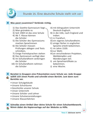 Le kt
ion
33 Stunde 25. Eine deutsche Schule stellt sich vorStunde 25. Eine deutsche Schule stellt sich vor
4 Was passt zusammen? Verbinde richtig.
1) Das Goethe-Gymnasium liegt
2) Man gründete es
3) Seit 1969 ist das eine Schule
4) Ab 7. Klasse können
die Schüler
5) Die Schüler des Gymnasiums
machen Sprachreisen
6) Die Schüler müssen
Prüfungen ablegen und Tests
schreiben,
7) Einige Fremdsprachen stehen
8) Das Gymnasium verfügt über
9) Im Schullandheim verbringen
die Schüler
10) Im Schullandheim nehmen
die Schüler
A) mit bilingualem Unterricht
Deutsch-Englisch.
B) in die USA, nach England und
Indien.
C) in Frankfurt.
D) ein eigenes Schullandheim.
E) einige Fächer in englischer
Sprache erteilt bekommen.
F) im Jahre 1520.
G) zur Wahl.
H) an verschiedenen Projekten,
Wettkämpfen und
Wanderungen teil.
I) um Sprachzertifikate zu
bekommen.
J) eine Woche.
5 Bereitet in Gruppen eine Präsentation eurer Schule vor. Jede Gruppe
wählt sich einen Punkt und schreibt einen Bericht. Lest dann eure
Berichte vor.
• Unser Schulgebäude
• Unsere Schulräume
• Geschichte unserer Schule
• Unser Unterricht
• Unsere Schüler und Lehrer
• Unsere Schulveranstaltungen
• Unsere Klassenfahrten
6 Schreibe einen Artikel über deine Schule für einen Schulwettbewerb.
Nimm dabei die Kopiervorlage auf der Website zu Hilfe.
4
5
6
57
Тема 3. Шкільне життя
 