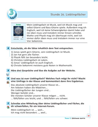 Le kt
ion
33 Stunde 26. LieblingsfächerStunde 26. Lieblingsfächer
Jonas
Userprofil
08.09 2016 09.10
Mein Lieblingsfach ist Musik, weil ich Musik mag und
selbst Gitarre und Bass-Gitarre spiele. Außerdem mag ich
Englisch, weil ich keine Schwierigkeiten damit habe und
nie üben muss und trotzdem immer Einsen schreibe.
Mathe und Physik mag ich überhaupt nicht, weil ich
immer dafür üben muss und trotzdem immer nur eine
Vier bekomme.
4 Entscheide, ob die Sätze inhaltlich dem Text entsprechen.
1) Jonas spielt gern Gitarre, sein Lieblingsfach ist Musik.
2) Jan hat gern alle Fächer.
3) Physik fällt Jan besonders leicht.
4) Christies Lieblingsfach ist Latein.
5) Jonas’ Lieblingsfach ist auch Englisch.
6) Christie bekommt meistens gute Noten in Mathematik.
5 Höre drei Gespräche und löse die Aufgabe auf der Website.
6 Und was ist euer Lieblingsfach? Welches Fach mögt ihr nicht? Macht
eine Umfrage in der Klasse und kommentiert dann ihre Ergebnisse.
Das absolute Lieblingsfach unserer Klasse ist...
Am liebsten haben die Mädchen...
Die Lieblingsfächer der Jungen sind...
Weniger beliebt sind…
Die meisten Schüler unserer Klasse mögen ... nicht.
… fällt/fallen uns leicht, und … fällt/fallen uns schwer.
7 Schreibe eine Mitteilung über deine Lieblingsfächer und Fächer, die
dir schwerfallen, für ein Internet-Forum.
Mein Lieblingsfach ist …, weil…
Ich mag nicht besonders …, weil…
4
5
6
7
59
Тема 3. Шкільне життя
 