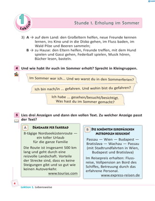 L e ktion
11 Stunde 1. Erholung im SommerStunde 1. Erholung im Sommer
3) A → auf dem Land: den Großeltern helfen, neue Freunde kennen
lernen, ins Kino und in die Disko gehen, im Fluss baden, im
Wald Pilze und Beeren sammeln;
B → zu Hause: den Eltern helfen, Freunde treffen, mit dem Hund
spielen und Gassi gehen, Federball spielen, Musik hören,
Bücher lesen, basteln.
4 Und wie habt ihr euch im Sommer erholt? Sprecht in Kleingruppen.
Im Sommer war ich... Und wo warst du in den Sommerferien?
Ich habe ... gesehen/besucht/besichtigt.
Was hast du im Sommer gemacht?
Ich bin nach/in ... gefahren. Und wohin bist du gefahren?
5 Lies drei Anzeigen und dann den vollen Text. Zu welcher Anzeige passt
der Text?
Dänemark per Fahrrad
8-tägige Nordseeküstenroute —
ein toller Urlaub
für die ganze Familie
Die Route ist insgesamt 500 km
lang und geht durch eine
reizvolle Landschaft. Vorteile
der Strecke sind, dass es keine
Steigungen gibt und so gut wie
keinen Autoverkehr.
www.tourias.com
A Die schönsten europäischen
Metropolen besuchen!
Passau — Wien — Budapest —
Bratislava — Wachau — Passau
(mit Stadtrundfahrten in Wien,
Budapest und Bratislava)
Im Reisepreis erhalten: Fluss-
reise, Vollpension an Bord des
Schiffes, Betreuung durch das
erfahrene Personal.
www.express-reisen.de
B
4
5
Lektion 1. Lebensweise
6
 