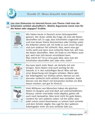 Le kt
ion
33 Stunde 27. Wozu braucht man Schulnoten?Stunde 27. Wozu braucht man Schulnoten?
3 Lies eine Diskussion im Internet-Forum zum Thema «Soll man die
Schulnoten wirklich abschaffen?». Welche Argumente nennt man für
die Noten oder dagegen? Erzähle.
Max
Userprofil
11.09 2016 12.10
Wir haben heute in Deutsch einen Zeitungsartikel
gelesen. Der Autor stellte die Frage, ob man die Noten
abschaffen soll. Er sagt, dass Schulnoten ungerecht sind
und man besser kleine Kommentare oder Smileys unter
die Arbeiten setzen soll. Ich finde es zum einen Teil gut
und zum anderen Teil schlecht. Also, wenn man gar
nichts weiß und dann eine schlechte Note hat, will man
die Noten abschaffen. Aber ich finde es mit Noten auch
gut, weil man sich besser einschätzen kann.
Was meint ihr? Ist es eine gute Idee, dass man die
Schulnoten abschaffen will, oder eher nicht?
Bärchen
Userprofil
11.09 2016 12.19
Das kann doch mehr Nach- als Vorteile mit sich
bringen. Denn Noten sind auch wichtig für die
Zukunft, d. h. den zukünftigen Beruf. Man soll bei
einer Bewerbung sein Zeugnis schicken. Wenn aber
die Arbeitsgeber nur Smileys sehen, können sie sich
darunter vielleicht nicht wirklich was vorstellen. Auch
können sich die Eltern mit Schulnoten leichter ein Bild
davon machen, wie gut ihr Kind ist.
Phoenix
Userprofil
11.09 2016 12.22
Viele Millionen von Menschen haben die gleichen
Noten im Zeugnis und sind doch auf unterschiedlichen
Niveaus. Lehrer sind leider nicht objektiv, gehen oft
auch nach Sympathie. Man lernt nicht für gute Noten,
sondern für sein späteres Leben. Ich bin dafür, dass
jeder Lehrer einen Kommentar zu seinem Fach schreibt
und dem Schüler abgibt. Das sagt für den späteren
Arbeitsgeber mehr als eine einfache Zahl aus.
3
61
Тема 3. Шкільне життя
 